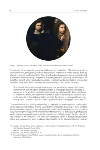 54 THEORY ON DEMAND
Image 7 – Johannes Gumpp: Self-portrait (1646, Uffizi, Wikimedia, work in the public domain).
The invention of photography, according to Derrida, thus, is twofold.176
Besides being a tech-
nical intervention, photography is also a discovery or a revelation of what is already there, by
which it re-invents a definition of the Other. A self-portrait thus would mean inventing the self
as the Other. When recording a self-portrait, the photographer is becoming his own object. He
objectifies himself, which is actually impossible. To paraphrase Derrida’s claim; one can see
oneself as being seen, but I can never see myself seeing.177
And further he noted;
One thinks that the portrait captures the eyes, the gaze that is, among other things,
that for which something like photography [de la photographie] exists. The gaze is
presumed to be what the subject himself cannot see in his own life. When one looks
at oneself in a mirror, one sees oneself either as seen or as seeing but never as both
at the same time. One believes that in principle the camera — photographic or cine-
matographic — should capture or hold a gaze which the looking eyes cannot see.178
Contrary to the media of etching and painting, photography is a medium with an uninterrupted
continuity between the object and the subject of the photograph. Speaking in terms of optics,
it is the unbroken ray/wave of light allowing and conditioning the viewing process, simultane-
ously imprinting the image on the film or sensor of the camera. For that capacity, photographic
medium was consequently interpreted as a direct imprint of nature onto the film, since the
very invention of the medium.179
This medium is necessarily limited in its objectifying qualities,
which, as a consequence, leads to a larger subjectivization of the otherwise objective medium.
176 Jacques Derrida, Copy, Archive, Signature: A Conversation on Photography, trans. Jeff fort, Redwood
City: Stanford University Press, 2010.
177 Derrida, Copy, Archive, Signature.
178 Derrida, Copy, Archive, Signature, p. 31.
179 Henry Fox Talbot, Pencil of Nature, London: Longman, Brown, Green and Longmans, Project
Gutenberg, 2010 (1844).
 