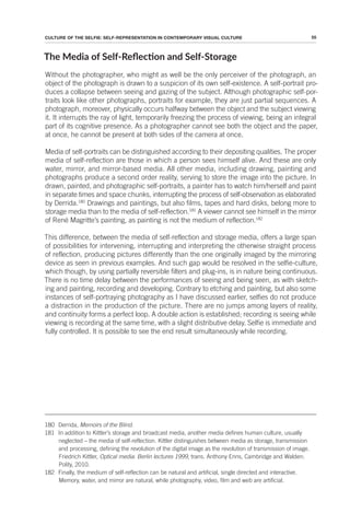 55
CULTURE OF THE SELFIE: SELF-REPRESENTATION IN CONTEMPORARY VISUAL CULTURE
The Media of Self-Relecion and Self-Storage
Without the photographer, who might as well be the only perceiver of the photograph, an
object of the photograph is drawn to a suspicion of its own self-existence. A self-portrait pro-
duces a collapse between seeing and gazing of the subject. Although photographic self-por-
traits look like other photographs, portraits for example, they are just partial sequences. A
photograph, moreover, physically occurs halfway between the object and the subject viewing
it. It interrupts the ray of light, temporarily freezing the process of viewing, being an integral
part of its cognitive presence. As a photographer cannot see both the object and the paper,
at once, he cannot be present at both sides of the camera at once.
Media of self-portraits can be distinguished according to their depositing qualities. The proper
media of self-reflection are those in which a person sees himself alive. And these are only
water, mirror, and mirror-based media. All other media, including drawing, painting and
photographs produce a second order reality, serving to store the image into the picture. In
drawn, painted, and photographic self-portraits, a painter has to watch him/herself and paint
in separate times and space chunks, interrupting the process of self-observation as elaborated
by Derrida.180
Drawings and paintings, but also films, tapes and hard disks, belong more to
storage media than to the media of self-reflection.181
A viewer cannot see himself in the mirror
of René Magritte’s painting, as painting is not the medium of reflection.182
This difference, between the media of self-reflection and storage media, offers a large span
of possibilities for intervening, interrupting and interpreting the otherwise straight process
of reflection, producing pictures differently than the one originally imaged by the mirroring
device as seen in previous examples. And such gap would be resolved in the selfie-culture,
which though, by using partially reversible filters and plug-ins, is in nature being continuous.
There is no time delay between the performances of seeing and being seen, as with sketch-
ing and painting, recording and developing. Contrary to etching and painting, but also some
instances of self-portraying photography as I have discussed earlier, selfies do not produce
a distraction in the production of the picture. There are no jumps among layers of reality,
and continuity forms a perfect loop. A double action is established; recording is seeing while
viewing is recording at the same time, with a slight distributive delay. Selfie is immediate and
fully controlled. It is possible to see the end result simultaneously while recording.
180 Derrida, Memoirs of the Blind.
181 In addition to Kittler’s storage and broadcast media, another media defines human culture, usually
neglected – the media of self-reflection. Kittler distinguishes between media as storage, transmission
and processing, defining the revolution of the digital image as the revolution of transmission of image.
Friedrich Kittler, Optical media: Berlin lectures 1999, trans. Anthony Enns, Cambridge and Walden:
Polity, 2010.
182 Finally, the medium of self-reflection can be natural and artificial, single directed and interactive.
Memory, water, and mirror are natural, while photography, video, film and web are artificial.
 