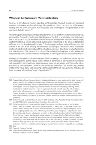 56 THEORY ON DEMAND
What can be Known are Mere Existenials
Contrary to Derrida’s anti-realism regarding self-knowledge, Foucault provides an objectivist
account on knowing via the self-image. He provides a historic account on self-knowing,
starting with the Greek civilization that introduced both knowing and caring of oneself, to the
dominant Catholic society.183
One of the paths to distinguish the past relationships to the self from contemporary ones was
proposed by Foucault in his lecture titled Culture of the Self, to which I also refer in the very
title of this book.184
Foucault defined ‘culture of the self’ through four important relationships;
relationship to us, a critical relationship, authoritarian relationship to the other and practices
different from contemplation of the soul.185
Contemporary culture, being different from the
culture of the self, is not fulfilling any demands, according to Foucault.186
It has no durable
relationship to the self, especially not the critical one, nor does it exist in a variety of practices
that include others. Still, even such a culture of the self exists as integrated in educational and
medical institutions, and the role mass media plays in forming our attitude towards the other.187
Although contemporary culture is not one of self-knowledge, it is still characterized by sim-
ilar preoccupations as the classic culture of self. It continues to be interested in personal
self-observation, as for example taking personal notes, conversations and themes for future
meditations, now using less classical tools as diaries and letters, but introducing the new
mode of the visual diary, also providing a certain care of the self [Gr. epimeleia heautou], at
least as paying a look at one’s own physical state.188
183 Foucault claims Greco-Roman philosophy distinguished two principles; epistemesthai satou from gnothi
saution, from Socratic dialogues over Xenophon, Hippocrates and Neoplatonic traditions. Christianity
as the confessional religion frames a new relationship of the person with the authority, introducing
exomologesis, a ritual of recognizing oneself as a sinner and penitent. Displaying suffering, shame,
humiliation or modesty becomes a norm of exposure of the self, to finally reach the self-revelation,
which is the self-destruction as completely obeying and embodying the authority. Since the 16th
century, according to Foucault, it is criticism of established morality that has eradicated care of self as
an activity of knowing, so in works by Descartes knowing oneself has took the over-important place in
philosophy.
184 Michel Foucault, Culture of the Self, lectures at UC Berkeley, 1983. Available at: http://www.openculture.
com/2014/08/michel-foucaults-lecture-the-culture-of-the-self.html.
185 The lecture introduces the paradigmatic story of Hermotimus from Clazomenae, as told by Greek
satirist Lucian of Samosata. Hermotimus had already paid for twenty years for someone to teach him
how to care for himself. Still, he is concerned that lectures would demand twenty more years, which
is how long they already took, as he is financially drained. Foucault recognizes a full profession after
this anecdote, a profession actually paid to explain to others how to love themselves; the philosophers.
One of the first, he says, was Socrates, raising question of the care of self, in Plato’s Apology. Eight
centuries later Gregory of Nyssa has also referred the important question, framing the discourse of self.
Flourishing of the culture of the self occurred in the 1st and 2nd century, in works by Seneca, Epictetus,
Plutarch, Marcus Aurelius, etc. In the lecture, Foucault speaks on notions of care in terms of self-
confession in front of a control society, bringing up issues of power relations in regard to our knowledge.
186 Ibid.
187 Foucault, Culture of the Self.
188 Foucault notes often contain details of daily lives, quotations and reflections, as, for example, dreams by
Aristides. Foucault, Culture of the Self.
 