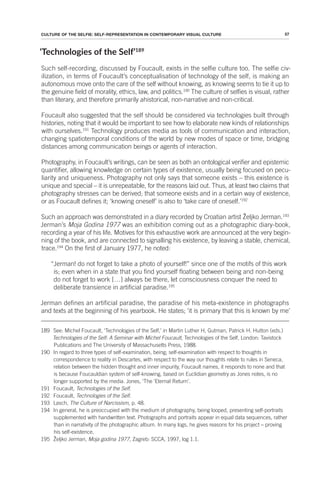 57
CULTURE OF THE SELFIE: SELF-REPRESENTATION IN CONTEMPORARY VISUAL CULTURE
‘Technologies of the Self’189
Such self-recording, discussed by Foucault, exists in the selfie culture too. The selfie civ-
ilization, in terms of Foucault’s conceptualisation of technology of the self, is making an
autonomous move onto the care of the self without knowing, as knowing seems to tie it up to
the genuine field of morality, ethics, law, and politics.190
The culture of selfies is visual, rather
than literary, and therefore primarily ahistorical, non-narrative and non-critical.
Foucault also suggested that the self should be considered via technologies built through
histories, noting that it would be important to see how to elaborate new kinds of relationships
with ourselves.191
Technology produces media as tools of communication and interaction,
changing spatiotemporal conditions of the world by new modes of space or time, bridging
distances among communication beings or agents of interaction.
Photography, in Foucault’s writings, can be seen as both an ontological verifier and epistemic
quantifier, allowing knowledge on certain types of existence, usually being focused on pecu-
liarity and uniqueness. Photography not only says that someone exists – this existence is
unique and special – it is unrepeatable, for the reasons laid out. Thus, at least two claims that
photography stresses can be derived; that someone exists and in a certain way of existence,
or as Foucault defines it; ‘knowing oneself’ is also to ‘take care of oneself.’192
Such an approach was demonstrated in a diary recorded by Croatian artist Željko Jerman.193
Jerman’s Moja Godina 1977 was an exhibition coming out as a photographic diary-book,
recording a year of his life. Motives for this exhaustive work are announced at the very begin-
ning of the book, and are connected to signalling his existence, by leaving a stable, chemical,
trace.194
On the first of January 1977, he noted:
“Jerman! do not forget to take a photo of yourself!” since one of the motifs of this work
is; even when in a state that you find yourself floating between being and non-being
do not forget to work […] always be there, let consciousness conquer the need to
deliberate transience in artificial paradise.195
Jerman defines an artificial paradise, the paradise of his meta-existence in photographs
and texts at the beginning of his yearbook. He states; ‘it is primary that this is known by me’
189 See: Michel Foucault, ‘Technologies of the Self,’ in Martin Luther H, Gutman, Patrick H. Hutton (eds.)
Technologies of the Self: A Seminar with Michel Foucault, Technologies of the Self, London: Tavistock
Publications and The University of Massachusetts Press, 1988.
190 In regard to three types of self-examination, being; self-examination with respect to thoughts in
correspondence to reality in Descartes, with respect to the way our thoughts relate to rules in Seneca,
relation between the hidden thought and inner impurity, Foucault names, it responds to none and that
is because Foucauldian system of self-knowing, based on Euclidian geometry as Jones notes, is no
longer supported by the media. Jones, ‘The ‘Eternal Return’.
191 Foucault, Technologies of the Self.
192 Foucault, Technologies of the Self.
193 Lasch, The Culture of Narcissism, p. 48.
194 In general, he is preoccupied with the medium of photography, being looped, presenting self-portraits
supplemented with handwritten text. Photographs and portraits appear in equal data sequences, rather
than in narrativity of the photographic album. In many logs, he gives reasons for his project – proving
his self-existence.
195 Željko Jerman, Moja godina 1977, Zagreb: SCCA, 1997, log 1.1.
 