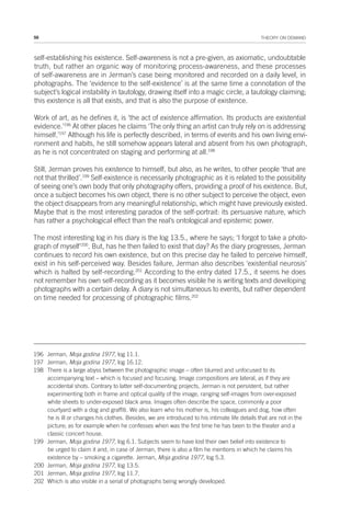 58 THEORY ON DEMAND
self-establishing his existence. Self-awareness is not a pre-given, as axiomatic, undoubtable
truth, but rather an organic way of monitoring process-awareness, and these processes
of self-awareness are in Jerman’s case being monitored and recorded on a daily level, in
photographs. The ‘evidence to the self-existence’ is at the same time a connotation of the
subject’s logical instability in tautology, drawing itself into a magic circle, a tautology claiming;
this existence is all that exists, and that is also the purpose of existence.
Work of art, as he defines it, is ‘the act of existence affirmation. Its products are existential
evidence.’196
At other places he claims ‘The only thing an artist can truly rely on is addressing
himself.’197
Although his life is perfectly described, in terms of events and his own living envi-
ronment and habits, he still somehow appears lateral and absent from his own photograph,
as he is not concentrated on staging and performing at all.198
Still, Jerman proves his existence to himself, but also, as he writes, to other people ‘that are
not that thrilled’.199
Self-existence is necessarily photographic as it is related to the possibility
of seeing one’s own body that only photography offers, providing a proof of his existence. But,
once a subject becomes his own object, there is no other subject to perceive the object, even
the object disappears from any meaningful relationship, which might have previously existed.
Maybe that is the most interesting paradox of the self-portrait: its persuasive nature, which
has rather a psychological effect than the real’s ontological and epistemic power.
The most interesting log in his diary is the log 13.5., where he says; ‘I forgot to take a photo-
graph of myself’200
. But, has he then failed to exist that day? As the diary progresses, Jerman
continues to record his own existence, but on this precise day he failed to perceive himself,
exist in his self-perceived way. Besides failure, Jerman also describes ‘existential neurosis’
which is halted by self-recording.201
According to the entry dated 17.5., it seems he does
not remember his own self-recording as it becomes visible he is writing texts and developing
photographs with a certain delay. A diary is not simultaneous to events, but rather dependent
on time needed for processing of photographic films.202
196 Jerman, Moja godina 1977, log 11.1.
197 Jerman, Moja godina 1977, log 16.12.
198 There is a large abyss between the photographic image – often blurred and unfocused to its
accompanying text – which is focused and focusing. Image compositions are lateral, as if they are
accidental shots. Contrary to latter self-documenting projects, Jerman is not persistent, but rather
experimenting both in frame and optical quality of the image, ranging self-images from over-exposed
white sheets to under-exposed black area. Images often describe the space, commonly a poor
courtyard with a dog and graffiti. We also learn who his mother is, his colleagues and dog, how often
he is ill or changes his clothes. Besides, we are introduced to his intimate life details that are not in the
picture; as for example when he confesses when was the first time he has been to the theater and a
classic concert house.
199 Jerman, Moja godina 1977, log 6.1. Subjects seem to have lost their own belief into existence to
be urged to claim it and, in case of Jerman, there is also a film he mentions in which he claims his
existence by – smoking a cigarette. Jerman, Moja godina 1977, log 5.3.
200 Jerman, Moja godina 1977, log 13.5.
201 Jerman, Moja godina 1977, log 11.7.
202 Which is also visible in a serial of photographs being wrongly developed.
 