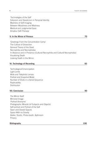 6 THEORY ON DEMAND
‘Technologies of the Self’
Solipsism and Skepticism in Personal Identity
Madness of Self-Imaging
Between Moodiness and Madness
Medical and Judgmental Gaze
Amateur Self-Therapy
V: In the Mirror of Perseus 70
‘Greetings From the Concentration Camp’
The Culture of Dissection
General Theory of the Dead
Necrophilia and Necrophobia
In Absence and in Presence (Cultural Necrophilia and Cultural Necrophobia)
Visualizing Death
Looking Death in the Mirror
VI: Technology of Recording 83
Technological Emancipation
Light Limits
Wide and Telephoto Lenses
Portrait and Snapshot Mode
Number of Shots in a Serial Sequence
Replicability
Distribution
VII: Conclusion 90
The Mirror Itself
Mirrored Image
‘Portrait Anonyme’
Photographic Miracle (of Subjects and Objects)
Self-portrait and Portrait of the Self
Open and Closed Spaces
Space With no Gravity
Atelier, Studio, Photo-booth, Bathroom
Privacy
Bibliography 108
 