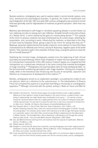 60 THEORY ON DEMAND
Besides existence, photography was used to express states it cannot directly capture; emo-
tions, behavioral and psychological disorders. In general, the mode of mystification and
psychologization of the late 19th and early 20th century, photography was pushed to record
what was generally used for stigmatization of madness as general symptom, rather than any
diagnosis.
Madness was attributed to self-images in narratives appearing already in ancient Greek cul-
ture, believing one dies on seeing one’s own reflection. Aristotle himself constructed a theory
of a ‘bloody mirror,’ a mirror stained by the gaze of a menstruating woman.204
The capacity
of the mirror to produce madness has been emphasized by its curved shape, distorting the
presentation, and, according to some, influencing the madness, as described in the Ship
of Fools novel by Sebastian Brant, giving a place to the mirror for seeing who they are.205
Medieval, paranoiac beliefs that the Evil resides inside the mirror defined it a tool of the Devil,
characterized by its reflexivity and mimicry, and by its illusionary, negative space of the world
behind. They reached a peak in the character of Dorian Gray, cursing the picture to have the
life he himself deserved.206
Stabilizing the mirrored image, photography evolved since the beginning of both clinical
psychiatry and psychotherapy, where it was employed or maybe has even given the impetus
to cruel practices characteristic of the 19th century. It doesn’t appear as a marginal fact that
introspection as a method was introduced in the same century that invented technologies
of image recording.207
Photography and psychoanalysis were for long overlapping fields, on
the technical level conditioning perceptions with image repetition, framing and cropping of
reality, while on the theoretical side introducing new focuses of necrophilia, voyeurism and
fetishism as consequences of development of the medium.208
Besides, photography served as an explanation paradigm, succeeding the model of cam-
era obscura, taken as a reference to the subconscious. In The Interpretation of Dreams,
Freud has compared the psyche to a visual tool resembling a microscope or a photographic
apparatus.209
Although concerned with the portrait, writing in Notes on Faces and Man for
204 Aristotle in De Insomnis: ‘That the sensory organs are acutely sensitive to even a slight qualitative
difference [in their objects] is shown by what happens in the case of mirrors; a subject to which, even
taking it independently, one might devote close consideration and inquiry. […] If a woman chances
during her menstrual period to look into a highly-polished mirror, the surface of it will grow cloudy with
a blood-coloured haze. It is very hard to remove this stain from a new mirror, but easier to remove from
an older mirror.’ Aristotle, On Dreams, http://classics.mit.edu/Aristotle/dreams.html.
205 See: Sebastian Brant, S. Ship of Fools, New York: Dover Publications, 2011 (1494), p. 59.
Another interesting character, Alice, enters the crazy land behind the looking glass in Carroll’s Through
the Looking Glass. This narrative carries certain horror elements as la folle du logis: Red Queen behaves
as in psychiatric asylum, from which Alice cannot escape till Alice’s awakening from the hallucination.
In Martin Gardner, The Annotated Alice. Alice’s Adventures in Wonderland and Through the Looking
Glass by Lewis Carroll – intro and notes Martin Gardner, Wing Books, 1993 (1960).
206 See; also Melchior-Bonnet claiming mirror and madness share the capacity of mystification. Melchior-
Bonnet, The Mirror, p. 199.
207 Wilhelm Wundt, 1879 Cca.
208 Bergstein is concerned with destruction of portraits, burning photographs and similar magical practices
developed in Europe. See: Mary Bergstein, Mirrors of Memory: Freud, Photography and the History of
Art, Ithaca and London: Cornell University Press, 2010.
209 Freud assumed that every mental process exists to begin with in an unconscious stage or phase and
that it is only from there that the process passes over into the conscious phase, just as a photographic
 