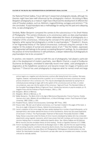 61
CULTURE OF THE SELFIE: SELF-REPRESENTATION IN CONTEMPORARY VISUAL CULTURE
the National Portrait Gallery, Freud still hasn’t researched photography deeply, although his
theories might have been well influenced by the photographic medium. According to Mary
Bergstein photography as a medium might have influenced the development of different the-
ories of Freudian analysis, such as; fetishism, magical thinking, surrogacy and animism.210
So
she concluded; ‘If psychoanalysis was a methodology for seeing into the past and collapsing
time, so was photography.’211
Similarly, Walter Benjamin compared the camera to the subconscious in his Small History
of Photography; ‘The camera introduces us to unconscious optics as does psychoanalysis
to unconscious impulses.’212
Benjamin further elaborated the thesis of photography as a
metaphor of the unconscious, introducing the concept of the optical unconscious in pho-
tography, while saying that photography is similar to psychoanalysis,213
Rosalind E. Krauss,
in her fragmented theory of The Optical Unconscious, continued using the concept in the
original, for the analysis of surreal and abstract pieces of art.214
But the hidden, oppressed,
and fragmented self belongs to the period succeeding Benjamin’s writings. So, to understand
the practice of mirror-transference in self-portraiture, a deeper relationship of photography to
psychoanalysis has to be uncovered.215
In practice, one research, carried out with the use of photography, had played a particular
role in the development of modern psychiatry. Jean-Martin Charcot, a pupil of Guillaume
Duchenne de Boulogne, orientated to externally record inner states, used photographs in
diagnostics at the Salpêtriere sanatorium and became known for images of hysteria and
hypnosis.216
Charcot has used photography to diagnose what he named small and large
picture begins as a negative and only becomes a picture after being formed into a positive. Not every
negative, however, necessarily becomes a positive; nor is it necessary that every unconscious mental
process should turn into a conscious one. This may be advantageously expressed by saying that an
individual process belongs to begin with to the system of the unconscious and can then, in certain
circumstances, pass over into the system of the conscious.' Sigmund Freud: The Standard Edition of
the Complete Psychological Works of Sigmund Freud: Introductory lectures on psycho-analysis, pt. III,
Hogarth Press and the Institute of Psycho-Analysis, 1963, p. 295.
210 Bergstein, Mirrors of Memory.
211 Bergstein, Mirrors of Memory, p. 23.
212 Walter Benjamin, The Work of Art in the Age of Mechanical Reproduction. Francis Frascina, Charles
Harrison et al. (eds.) Modern Art and Modernism, a Critical Anthology, London: Paul Chapman & Open
University, 1982 (1936), p. 203.
213 Rosalind Krauss, Optical Unconsciousness, Cambridge: MIT Press, 1993.
214 Krauss notes; ‘My own use of optical unconscious, as it has been invoked in the pages of this book, is
thus at an angle in Benjamin’s Krauss, Optical Unconsciousness, p. 129.
215 Lacan’s metaphor of the mirror-stage has been widely deployed by a number of psychotherapists, as for
example Kohut, who further defined the forms of mirror transference. Kohut has discussed treatments
of narcissism in Kohut; ‘The Psychoanalytic Treatment of Narcissistic Personality Disorders’ (1968).
Today, theory is assumed under the theory of mirror neurons developed by Galese who has conducted
experiments using magnetic resonance, which have proven that both monkeys and humans have mirror
neurons helping them in emphatic relationship towards others. See: Vittorio Gallese and Al Goldman
‘Mirror neurons and the simulation theory of mind reading’, Trends in Cognitive Sciences 12.2 (1998).
216 French neurologist Guilliaume Duchenne de Boulogne back in 1862, was the first one experimenting
with recording of psychic conditions induced by electro-shocks, thus founding electrophysiology. The
method he described in the essay Album de Photographies Pathologiques Complementaire du Livre
Intitule ‘De l'electrisation localisee.’ Duchenne’s use was often seen as innovative and creative, but also
criticized as radically sadistic.
 