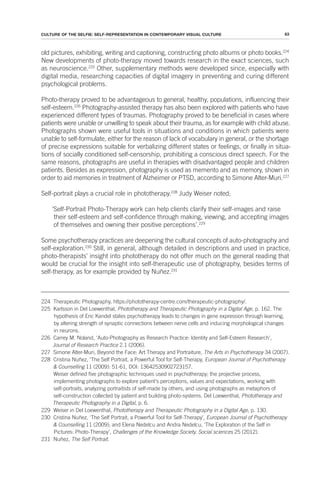 63
CULTURE OF THE SELFIE: SELF-REPRESENTATION IN CONTEMPORARY VISUAL CULTURE
old pictures, exhibiting, writing and captioning, constructing photo albums or photo books.224
New developments of photo-therapy moved towards research in the exact sciences, such
as neuroscience.225
Other, supplementary methods were developed since, especially with
digital media, researching capacities of digital imagery in preventing and curing different
psychological problems.
Photo-therapy proved to be advantageous to general, healthy, populations, influencing their
self-esteem.226
Photography-assisted therapy has also been explored with patients who have
experienced different types of traumas. Photography proved to be beneficial in cases where
patients were unable or unwilling to speak about their trauma, as for example with child abuse.
Photographs shown were useful tools in situations and conditions in which patients were
unable to self-formulate, either for the reason of lack of vocabulary in general, or the shortage
of precise expressions suitable for verbalizing different states or feelings, or finally in situa-
tions of socially conditioned self-censorship, prohibiting a conscious direct speech. For the
same reasons, photographs are useful in therapies with disadvantaged people and children
patients. Besides as expression, photography is used as memento and as memory, shown in
order to aid memories in treatment of Alzheimer or PTSD, according to Simone Alter-Muri.227
Self-portrait plays a crucial role in phototherapy.228
Judy Weiser noted;
‘Self-Portrait Photo-Therapy work can help clients clarify their self-images and raise
their self-esteem and self-confidence through making, viewing, and accepting images
of themselves and owning their positive perceptions’.229
Some psychotherapy practices are deepening the cultural concepts of auto-photography and
self-exploration.230
Still, in general, although detailed in descriptions and used in practice,
photo-therapists’ insight into phototherapy do not offer much on the general reading that
would be crucial for the insight into self-therapeutic use of photography, besides terms of
self-therapy, as for example provided by Nuñez.231
224 Therapeutic Photography, https://phototherapy-centre.com/therapeutic-photography/.
225 Karlsson in Del Loewenthal, Phototherapy and Therapeutic Photography in a Digital Age, p. 162. The
hypothesis of Eric Kandel states psychotherapy leads to changes in gene expression through learning,
by altering strength of synaptic connections between nerve cells and inducing morphological changes
in neurons.
226 Carrey M. Noland, ‘Auto-Photography as Research Practice: Identity and Self-Esteem Research’,
Journal of Research Practice 2.1 (2006).
227 Simone Alter-Muri, Beyond the Face: Art Therapy and Portraiture, The Arts in Psychotherapy 34 (2007).
228 Cristina Nuñez, ‘The Self Portrait, a Powerful Tool for Self-Therapy, European Journal of Psychotherapy
& Counselling 11 (2009): 51-61, DOI: 13642530902723157.
Weiser defined five photographic techniques used in psychotherapy; the projective process,
implementing photographs to explore patient's perceptions, values and expectations, working with
self-portraits, analyzing portraitists of self-made by others, and using photographs as metaphors of
self-construction collected by patient and building photo-systems. Del Loewenthal, Phototherapy and
Therapeutic Photography in a Digital, p. 6.
229 Weiser in Del Loewenthal, Phototherapy and Therapeutic Photography in a Digital Age, p. 130.
230 Cristina Nuñez, ‘The Self Portrait, a Powerful Tool for Self-Therapy’, European Journal of Psychotherapy
& Counselling 11 (2009); and Elena Nedelcu and Andra Nedelcu, ‘The Exploration of the Self in
Pictures: Photo-Therapy’, Challenges of the Knowledge Society. Social sciences 25 (2012).
231 Nuñez, The Self Portrait.
 