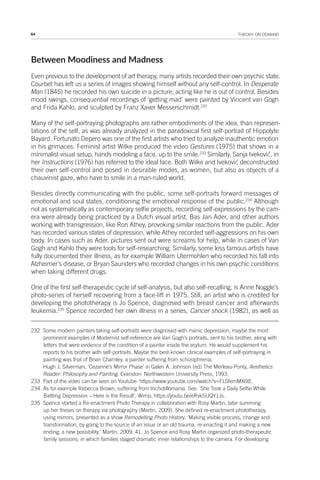64 THEORY ON DEMAND
Between Moodiness and Madness
Even previous to the development of art therapy, many artists recorded their own psychic state.
Courbet has left us a series of images showing himself without any self-control. In Desperate
Man (1845) he recorded his own suicide in a picture, acting like he is out of control. Besides
mood swings, consequential recordings of ‘getting mad’ were painted by Vincent van Gogh
and Frida Kahlo, and sculpted by Franz Xaver Messerschmidt.232
Many of the self-portraying photographs are rather embodiments of the idea, than represen-
tations of the self, as was already analyzed in the paradoxical first self-portrait of Hippolyte
Bayard. Fortunato Depero was one of the first artists who tried to analyze inauthentic emotion
in his grimaces. Feminist artist Wilke produced the video Gestures (1975) that shows in a
minimalist visual setup, hands modeling a face, up to the smile.233
Similarly, Sanja Iveković, in
her Instructions (1976) has referred to the ideal face. Both Wilke and Iveković deconstructed
their own self-control and posed in desirable modes, as women, but also as objects of a
chauvinist gaze, who have to smile in a man-ruled world.
Besides directly communicating with the public, some self-portraits forward messages of
emotional and soul states, conditioning the emotional response of the public.234
Although
not as systematically as contemporary selfie projects, recording self-expressions by the cam-
era were already being practiced by a Dutch visual artist, Bas Jan Ader, and other authors
working with transgression, like Ron Athey, provoking similar reactions from the public. Ader
has recorded various states of depression, while Athey recorded self-aggressions on his own
body. In cases such as Ader, pictures sent out were screams for help, while in cases of Van
Gogh and Kahlo they were tools for self-researching. Similarly, some less famous artists have
fully documented their illness, as for example William Utermohlen who recorded his fall into
Alzheimer’s disease, or Bryan Saunders who recorded changes in his own psychic conditions
when taking different drugs.
One of the first self-therapeutic cycle of self-analysis, but also self-recalling, is Anne Noggle’s
photo-series of herself recovering from a face-lift in 1975. Still, an artist who is credited for
developing the phototherapy is Jo Spence, diagnosed with breast cancer and afterwards
leukemia.235
Spence recorded her own illness in a series, Cancer shock (1982), as well as
232 Some modern painters taking self-portraits were diagnosed with manic depression, maybe the most
prominent examples of Modernist self-reference are Van Gogh’s portraits, sent to his brother, along with
letters that were evidence of the condition of a painter inside the asylum. He would supplement his
reports to his brother with self-portraits. Maybe the best-known clinical examples of self-portraying in
painting was that of Brian Charnley, a painter suffering from schizophrenia.
Hugh J. Silverman, ‘Cezanne’s Mirror Phase’ in Galen A. Johnson (ed) The Merleau-Ponty, Aesthetics
Reader: Philosophy and Painting, Evanston: Northwestern University Press, 1993.
233 Part of the video can be seen on Youtube: https://www.youtube.com/watch?v=FLSfemMX6tE.
234 As for example Rebecca Brown, suffering from trichotillomania. See: ‘She Took a Daily Selfie While
Battling Depression – Here is the Result’, Wimp, https://youtu.be/eRvk5UQY1Js.
235 Spence started a Re-enactment Photo Therapy in collaboration with Rosy Martin, later summing
up her theses on therapy via photography (Martin, 2009). She defined re-enactment phototherapy,
using mirrors, presented as a show Remodelling Photo History. ‘Making visible process, change and
transformation, by going to the source of an issue or an old trauma, re-enacting it and making a new
ending; a new possibility.’ Martin, 2009: 41. Jo Spence and Rosy Martin organized photo-therapeutic
family sessions, in which families staged dramatic inner relationships to the camera. For developing
 
