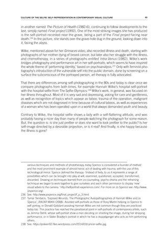 65
CULTURE OF THE SELFIE: SELF-REPRESENTATION IN CONTEMPORARY VISUAL CULTURE
in another named The Picture of Health (1982-6), continuing to follow developments to the
last, simply named Final project (1992). One of the most striking images she has produced
is the self-portrait recorded near the grave, being a part of the Final project facing near
death.236
In the picture, she stands over the grave-hole dug in the ground, looking down into
it, facing the abyss.
Wilke, mentioned above for her Grimaces video, also recorded illness and death, starting with
photographs of her mother dying of breast cancer, but later also her struggle with the illness,
and chemotherapy, in a series of photographs entitled Intra-Venus (1982). Wilke's work
bridges photography and performance art in her self-portraits, which seems to have inspired
the whole theme of ‘performing identity,’ based on psychoanalysis.237
Only with feminist pho-
tography’s introduction of the vulnerable self into the public domain, done by screening on a
surface the subconscious of the portrayed person, art therapy is fully advocated.
That there are differences among self-photographing in the 80s and today is clear once we
compare photographs from both times, for example Hannah Wilke’s hospital self-portrait
with the hospital selfie from The Selfie Olympics.238
Wilke’s work, in general, was focused on
her illness throughout. Most of it is very sad and depressing, asking for care and gentleness,
as well as recognition of topics which appear as taboo; trauma of the operation, malignant
diseases which are not diagnosed in time because of cultural taboos, as well as experiences
of a woman who has been operated upon in a world that always demanded youth and beauty.
Contrary to Wilke, the hospital selfie shows a lady with a self-flattering attitude, and was
probably having a nicer day than many of people watching the photograph for some reason.
But, the question is: is she just prettier or does she want to look prettier to the public? Is her
self-image directed by a desirable projection, or is it real? And finally, is she happy because
the illness is gone?
various techniques and methods of phototherapy, today Spence is considered a founder of method
and the most prominent example of almost heroic act of dealing with trauma, with the use of this
technological mirror. Spence defined the therapy: ‘Instead of fixity, to us it represents a range of
possibilities which can be brought into play at will, examined, questioned, accepted, transformed,
discarded. Drawing on techniques learned from co-counseling, psycho-drama and the reframing
technique we began to work together to give ourselves and each other permission to display ‘new’
visual selves to the camera.’ http://selfportrait-experience.com/. For more on Jo Spence see: http://www.
jospence.org/.
236 See: http://www.jospence.org/final_project/f_p_3.html.
237 Tamar Tembeck, ‘Exposed Wounds, The Photographic Autopathographies of Hannah Wilke and Jo
Spence’, RACAR XXXIII (2008). Assisted self-portraits as those of Rosy Martin helping Jo Spence to
self-portray, or Donald Goddard assisting Hannah Wilke are not common though they are practiced
today too. This practice has reached the paradoxical point in self-portraits of contemporary artists, such
as Jemma Stehli, whose self-portrait show a man deciding on shooting the image, during her stripping
performance, or in Slater Bradley’s portrait in which he has a doppelganger who acts as him performing
others.
238 See: https://jesleen92.files.wordpress.com/2014/03/cancer-selfie.jpg.
 