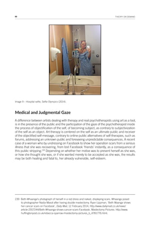 66 THEORY ON DEMAND
Image 9 – Hospital selfie, Selfie Olympics (2014).
Medical and Judgmental Gaze
A difference between artists dealing with therapy and real psychotherapists using art as a tool,
is in the presence of the public and the participation of the gaze of the psychotherapist inside
the process of objectification of the self, of becoming subject, as contrary to subjectivization
of the self as an object. Art therapy is centered on the self as an ultimate public and receiver
of the objectified self-message, contrary to online public alternatives of self-therapies, such as
forums, addressing an unknown public and foreseeing unpredictable consequences. A recent
case of a woman who by undressing on Facebook to show her operation scars from a serious
illness that she was recovering, from lost Facebook ‘friends’ instantly, as a consequence of
this public stripping.239
Depending on whether her motive was to present herself as she was,
or how she thought she was, or if she wanted merely to be accepted as she was, the results
may be both healing and fatal to, her already vulnerable, self-esteem.
239 Beth-Whaanga’s photograph of herself in a red dress and naked, displaying scars. Whaanga posed
to photographer Nadia Masot after having double mastectomy. Ryan Lippman, ‘Beth Waanga shows
her cancer scars on Facebook’, Daily Mail, 12 February 2014, http://www.dailymail.co.uk/news/
article-2557244/Beth-Whaanga-shows-cancer-scars-Facebook. Mastectomy Pictures: http://www.
huffingtonpost.co.uk/rebecca-sparrow-/mastectomy-pictures_b_4781776.html.
 