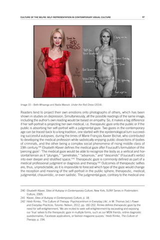 67
CULTURE OF THE SELFIE: SELF-REPRESENTATION IN CONTEMPORARY VISUAL CULTURE
Image 10 – Beth-Whaanga and Nadia Massot: Under the Red Dress (2014).
Readers tend to project their own emotions onto photographs of others, which has been
shown in studies on depression. Simultaneously, all the possible readings of the same image,
including the author’s own reading would be based on empathy. So, it makes a big difference
if her self-portrait is projecting her own medical, i.e. therapeutic gaze onto the public or if the
public is absorbing her self-portrait with a judgmental gaze. Two gazes in the contemporary
age can be traced back to a long tradition, one started with the epistemological turn succeed-
ing successful autopsies, during the times of Marie François Xavier Bichat, who contributed
to developing the medical profession while sadistically enjoying public dissections of bodies
of criminals, and the other being a complex social phenomena of rising middle class of
19th century.240
Elisabeth Klaver defines the medical gaze after Foucault’s formulation of the
‘piercing gaze’: ‘The medical gaze would be able to recognize the body as a vertical and hor-
izontal terrain as it “plunges,” “penetrates,” “advances,” and “descends” (Foucault’s verbs)
into ever deeper and stratified space.’241
Therapeutic gaze is commonly defined as part of a
medical professional judgment or diagnosis and therapy.242
Outcomes of therapeutic selfies
are, thus, unpredictable, as it is impossible to forecast which type of the gaze would change
the reception and meaning of the self-portrait in the public sphere; therapeutic, medical,
judgmental, chauvinistic, or even sadistic. The judgmental gaze, contrary to the medical one
240 Elisabeth Klaver, Sites of Autopsy in Contemporary Culture, New York, SUNY Series in Postmodern
Culture, 2005.
241 Klaver, Sites of Autopsy in Contemporary Culture, p. 18.
242 Heidi Rimke, ‘The Culture of Therapy: Psychocentrism in Everyday Life’, in M. Thomas (ed.) Power
and Everyday Practices, Toronto: Nelson, 2012, pp. 182-202. Rimke defines therapeutic gaze by the
need for self-enlightenment; ‘We are incited to seek self-enlightenment by excavating and exposing
our ‘true’ selves to the therapeutic gaze in multiple forms, such as our MSN friends, online diagnostic
questionnaires, Facebook applications, or fashion magazine quizzes.’ Heidi Rimke, The Culture of
Therapy, p. 194.
 