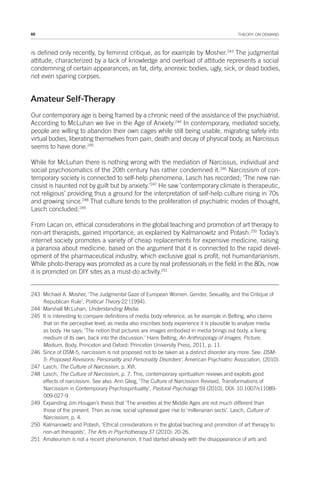 68 THEORY ON DEMAND
is defined only recently, by feminist critique, as for example by Mosher.243
The judgmental
attitude, characterized by a lack of knowledge and overload of attitude represents a social
condemning of certain appearances, as fat, dirty, anorexic bodies, ugly, sick, or dead bodies,
not even sparing corpses.
Amateur Self-Therapy
Our contemporary age is being framed by a chronic need of the assistance of the psychiatrist.
According to McLuhan we live in the Age of Anxiety.244
In contemporary, mediated society,
people are willing to abandon their own cages while still being usable, migrating safely into
virtual bodies, liberating themselves from pain, death and decay of physical body, as Narcissus
seems to have done.245
While for McLuhan there is nothing wrong with the mediation of Narcissus, individual and
social psychosomatics of the 20th century has rather condemned it.246
Narcissism of con-
temporary society is connected to self-help phenomena, Lasch has recorded; ‘The new nar-
cissist is haunted not by guilt but by anxiety.’247
He saw ‘contemporary climate is therapeutic,
not religious’ providing thus a ground for the interpretation of self-help culture rising in 70s
and growing since.248
That culture tends to the proliferation of psychiatric modes of thought,
Lasch concluded.249
From Lacan on, ethical considerations in the global teaching and promotion of art therapy to
non-art therapists, gained importance, as explained by Kalmanowitz and Potash.250
Today’s
internet society promotes a variety of cheap replacements for expensive medicine, raising
a paranoia about medicine, based on the argument that it is connected to the rapid devel-
opment of the pharmaceutical industry, which exclusive goal is profit, not humanitarianism.
While photo-therapy was promoted as a cure by real professionals in the field in the 80s, now
it is promoted on DIY sites as a must-do activity.251
243 Michael A. Mosher, ‘The Judgmental Gaze of European Women: Gender, Sexuality, and the Critique of
Republican Rule’, Political Theory 22 (1994).
244 Marshall McLuhan, Understanding Media.
245 It is interesting to compare definitions of media body reference, as for example in Belting, who claims
that on the perceptive level, as media also inscribes body experience it is plausible to analyze media
as body. He says; ‘The notion that pictures are images embodied in media brings out body, a living
medium of its own, back into the discussion.’ Hans Belting, An Anthropology of Images, Picture,
Medium, Body, Princeton and Oxford: Princeton University Press, 2011, p. 11.
246 Since of DSM-5, narcissism is not proposed not to be taken as a distinct disorder any more. See: DSM-
5: Proposed Revisions: Personality and Personality Disorders’, American Psychiatric Association, (2010).
247 Lasch, The Culture of Narcissism, p. XVI.
248 Lasch, The Culture of Narcissism, p. 7. This, contemporary spiritualism reviews and exploits good
effects of narcissism. See also: Ann Gleig, ‘The Culture of Narcissism Revised, Transformations of
Narcissism in Contemporary Psychospirituality’, Pastoral Psychology 59 (2010), DOI: 10.1007/s11089-
009-027-9.
249 Expanding Jim Hougan’s thesis that ‘The anxieties at the Middle Ages are not much different than
those of the present. Then as now, social upheaval gave rise to ‘millenarian sects’. Lasch, Culture of
Narcissism, p. 4.
250 Kalmanowitz and Potash, ‘Ethical considerations in the global teaching and promotion of art therapy to
non-art therapists’, The Arts in Psychotherapy 37 (2010): 20-26.
251 Amateurism is not a recent phenomenon, it had started already with the disappearance of arts and
 