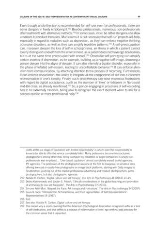 69
CULTURE OF THE SELFIE: SELF-REPRESENTATION IN CONTEMPORARY VISUAL CULTURE
Even though photo-therapy is recommended for self-use even by professionals, there are
some dangers in freely employing it.252
Besides professionals, numerous non-professionals
offer treatments with alternative methods.253
In some cases, it can be rather dangerous to allow
amateurs to conduct therapies. Muri claims it is not necessary that self-run projects will help,
especially in regard to maladies such as depression, as they can enforce negative thinking,
obsessive disorders, as well as they can amplify repetitive patterns.254
A self-preoccupation
can, moreover, deepen the loss of self in schizophrenia, an illness in which a patient cannot
clearly distinguish oneself from the environment, as a patient does not have ego boundaries,
but is at the same time preoccupied with oneself.255
Obsessive self-portraying can amplify
certain aspects of depression, as for example, building up a negative self-image, drowning a
person deeper into the abyss of despair. It can also intensify a bipolar disorder, especially in
the phase of inflated self-esteem, leading to uncontrollable behavior.256
It can enforce alien-
ation from communication, by attaching attention to the process of recording. Furthermore,
it can enforce dissociation, the ability to integrate all the components of self into a coherent
representation of one’s identity. Finally, such phototherapy can raise enormous frustrations
with regard to digital acceptance, such as the number of ‘likes’ or followers in Narcissist
mid-life crisis, as already mentioned.257
So, a person engaging in processes of self-recording
has to be extremely cautious, being able to recognize the exact moment when to ask for a
second opinion or more professional help.258
crafts at the last stage of ‘capitalism with limited responsibility’ in which even the responsibility to
know to be able to offer the service completely failed. Many professions become less exclusive;
photographers among others too, being overtaken by industries or larger companies in which non-
professionals was employed… ‘User based capitalism’ almost completely erased tourist agencies,
PR agencies. The profession of the photographer was one of the first to disappear, on amateur sites
offering low-cost or royalty-free photographs on image stock platforms, starting with Getty images to
Shutterstock, pushing out of the market professional advertising and product photographers, press
photographers, but also photographic agencies.
252 Natalie R. Carlton, ‘Digital culture and art therapy’, The Arts in Psychotherapy 41 (2014): 41-45.
253 Debra Kalmanowitz and Jordan S. Potash, ‘Ethical considerations in the global teaching and promotion
of art therapy to non-art therapists’, The Arts in Psychotherapy 37 (2010).
254 Simone Alter-Muri, ‘Beyond the Face: Art therapy and Portraiture’, The Arts in Psychotherapy 34 (2007).
255 Louis A. Sass, ‘Introspection, Schizophrenia, and the Fragmentation of Self Representations’,
Representations 19 (1987).
256 Ibid.
257 See also: Natalie R. Carlton, Digital culture and art therapy.
258 The reason why a scam claiming that the American Psychological Association recognized selfie as a tool
of self-destruction, and that selfitis is a disease of inflammation of ones’ ego worked, was precisely for
the common sense that it presented.
 