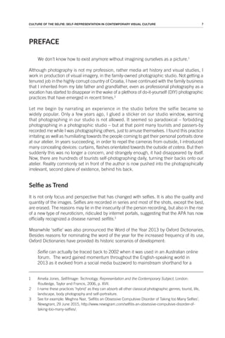 7
CULTURE OF THE SELFIE: SELF-REPRESENTATION IN CONTEMPORARY VISUAL CULTURE
PREFACE
We don’t know how to exist anymore without imagining ourselves as a picture.1
Although photography is not my profession, rather media art history and visual studies, I
work in production of visual imagery, in the family-owned photographic studio. Not getting a
tenured job in the highly corrupt country of Croatia, I have continued with the family business
that I inherited from my late father and grandfather, even as professional photography as a
vocation has started to disappear in the wake of a plethora of do-it-yourself (DIY) photographic
practices that have emerged in recent times.2
Let me begin by narrating an experience in the studio before the selfie became so
widely popular. Only a few years ago, I glued a sticker on our studio window, warning
that photographing in our studio is not allowed. It seemed so paradoxical – forbidding
photographing in a photographic studio – but at that point many tourists and passers-by
recorded me while I was photographing others, just to amuse themselves. I found this practice
irritating as well as humiliating towards the people coming to get their personal portraits done
at our atelier. In years succeeding, in order to repel the cameras from outside, I introduced
many concealing devices: curtains, flashes orientated towards the outside et cetera. But then
suddenly this was no longer a concern, and strangely enough, it had disappeared by itself.
Now, there are hundreds of tourists self-photographing daily, turning their backs onto our
atelier. Reality commonly set in front of the author is now pushed into the photographically
irrelevant, second plane of existence, behind his back.
Selie as Trend
It is not only focus and perspective that has changed with selfies. It is also the quality and
quantity of the images. Selfies are recorded in series and most of the shots, except the best,
are erased. The reasons may lie in the insecurity of the person recording, but also in the rise
of a new type of neuroticism, ridiculed by internet portals, suggesting that the APA has now
officially recognized a disease named selfitis.3
Meanwhile ‘selfie’ was also pronounced the Word of the Year 2013 by Oxford Dictionaries.
Besides reasons for nominating the word of the year for the increased frequency of its use,
Oxford Dictionaries have provided its historic scenarios of development:
Selfie can actually be traced back to 2002 when it was used in an Australian online
forum. The word gained momentum throughout the English-speaking world in
2013 as it evolved from a social media buzzword to mainstream shorthand for a
1 Amelia Jones, Self/Image: Technology, Representation and the Contemporary Subject, London:
Routledge, Taylor and Francis, 2006, p. XVII.
2 I name these practices 'hybrid’ as they can absorb all other classical photographic genres; tourist, life,
landscape, body photography and self-portraiture.
3 See for example: Meghna Nair, ‘Selfitis an Obsessive Compulsive Disorder of Taking too Many Selfies’,
Newsgram, 29 June 2015, http://www.newsgram.com/selfitis-an-obsessive-compulsive-disorder-of-
taking-too-many-selfies/.
 