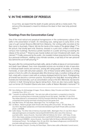70 THEORY ON DEMAND
V. IN THE MIRROR OF PERSEUS
In our time, we expect that the death of public persona will be a media event. The
picture of the deceased is meant to introduce the dead in their new (only pictorial)
status.259
‘Greeings From the Concentraion Camp’
One of the most radical and perpetual transgressions in the contemporary culture of the
selfie is the presentation of death. An interesting case, dating back to early 2014, is the
case of a girl named Breanna Mitchell from Alabama. Her smiling selfie recorded at the
Nazi camp in Auschwitz, Poland, fell into the hands of the media of ‘the global village’.260
In
the picture, that shortly went viral, Breanna, dressed in a pink shirt, smiled in front of two
campus main buildings. Numerous portals reported on a public lynching succeeding the
release of the picture.261
Breanna was heavily bullied and even threatened with death, she
claimed.262
Finally, pressured by the public, she revealed motives lying behind the recording,
by a personal confession, retelling a very intimate narrative, a sad story of her own personal
loss behind the act of self-picturing.263
Two years after the controversial Auschwitz selfie, plenty of selfies at places of commemoration
and death have followed. Even more disputable pictures are recorded at sites of execution
or individual death events and sermons, posing with dying people in hospitals, at funerals,
memorials, or even with exhumed cadavers. One of these funeral selfies depicts a smiling
person in front of a coffin of a deceased older Afro-American lady, in another smiling self-por-
trait, a lady with a corpse is seen with an autopsy displayed behind her back. Photographing
at funerals has become a common practice. According to the Daily Mail, recording selfies at
funerals and memorial sites, such as concentration camps or the 9/11 Memorial, has become
a fashion in itself. Among famous figures taking them, there are also many public figures,
such as former US President Obama who took a selfie at Nelson Mandela’s memorial.264
A
259 Hans Belting, An Anthropology of Images, Picture, Medium, Body, Princeton and Oxford: Princeton
University Press, 2011, p. 3.
260 ‘“I wouldnt do anything differently”: Teen who took selfie at Auschwitz is unrepentant as trend for
grinning and pouting poses at memorials including Ground Zero grows’, Daily Mail, 23 July 2014,
http://www.dailymail.co.uk/news/article-2702161/I-wouldnt-differently-Teenager-took-selfie-Auschwitz-
unrepentant-trend-posing-memorials-including-Ground-Zero-grows.html.
261 Daily Mail Online, NY Daily News, Washington Post, The Huffington Post... et.al.
262 Lee Moran, ‘Alabama girl gets death threads after taking selfie at Auschwitz’, NY Daily News, 25
July 2014, http://www.nydailynews.com/news/national/alabama-girl-death-threats-selfie-auschwitz-
article-1.1879908.
263 Caitlin Dewey, ‘The Other Side of Infamous Auschwitz Selfie’, Washington Post, 22 July 2014, https://
www.washingtonpost.com/news/the-intersect/wp/2014/07/22/the-other-side-of-the-infamous-
auschwitz-selfie/. Jessica Durando, ‘Auschwitz Selfie Girl Defends Her Action’, USA Today, 23 July
2014, https://www.usatoday.com/story/news/nation-now/2014/07/23/selfie-auschwitz-concentration-
camp-germany/13038281/. Jessica Durando, ‘Auschwitz Selfie Girl Breanna Mitchell Defends Her
Controversial Picture’, The Huffington Post, 24 July 2014, http://www.huffingtonpost.com/2014/07/24/
auschwitz-selfie-girl-breanna-mitchell_n_5618225.html.
264 See for example; Cheryl K. Chumley and Dave Boyer, ‘Obama takes selfie at Mandela’s funeral service’,
 