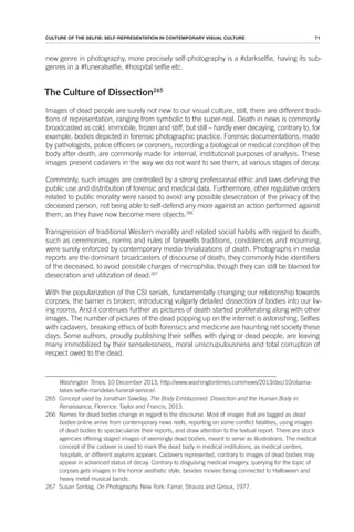71
CULTURE OF THE SELFIE: SELF-REPRESENTATION IN CONTEMPORARY VISUAL CULTURE
new genre in photography, more precisely self-photography is a #darkselfie, having its sub-
genres in a #funeralselfie, #hospital selfie etc.
The Culture of Dissecion265
Images of dead people are surely not new to our visual culture, still, there are different tradi-
tions of representation, ranging from symbolic to the super-real. Death in news is commonly
broadcasted as cold, immobile, frozen and stiff, but still – hardly ever decaying, contrary to, for
example, bodies depicted in forensic photographic practice. Forensic documentations, made
by pathologists, police officers or coroners, recording a biological or medical condition of the
body after death, are commonly made for internal, institutional purposes of analysis. These
images present cadavers in the way we do not want to see them, at various stages of decay.
Commonly, such images are controlled by a strong professional ethic and laws defining the
public use and distribution of forensic and medical data. Furthermore, other regulative orders
related to public morality were raised to avoid any possible desecration of the privacy of the
deceased person, not being able to self-defend any more against an action performed against
them, as they have now become mere objects.266
Transgression of traditional Western morality and related social habits with regard to death,
such as ceremonies, norms and rules of farewells traditions, condolences and mourning,
were surely enforced by contemporary media trivializations of death. Photographs in media
reports are the dominant broadcasters of discourse of death, they commonly hide identifiers
of the deceased, to avoid possible charges of necrophilia, though they can still be blamed for
desecration and utilization of dead.267
With the popularization of the CSI serials, fundamentally changing our relationship towards
corpses, the barrier is broken, introducing vulgarly detailed dissection of bodies into our liv-
ing rooms. And it continues further as pictures of death started proliferating along with other
images. The number of pictures of the dead popping up on the internet is astonishing. Selfies
with cadavers, breaking ethics of both forensics and medicine are haunting net society these
days. Some authors, proudly publishing their selfies with dying or dead people, are leaving
many immobilized by their senselessness, moral unscrupulousness and total corruption of
respect owed to the dead.
Washington Times, 10 December 2013, http://www.washingtontimes.com/news/2013/dec/10/obama-
takes-selfie-mandelas-funeral-service/.
265 Concept used by Jonathan Sawday, The Body Emblazoned: Dissection and the Human Body in
Renaissance, Florence: Taylor and Francis, 2013.
266 Names for dead bodies change in regard to the discourse. Most of images that are tagged as dead
bodies online arrive from contemporary news reels, reporting on some conflict fatalities, using images
of dead bodies to spectacularize their reports, and draw attention to the textual report. There are stock
agencies offering staged images of seemingly dead bodies, meant to serve as illustrations. The medical
concept of the cadaver is used to mark the dead body in medical institutions, as medical centers,
hospitals, or different asylums appears. Cadavers represented, contrary to images of dead bodies may
appear in advanced status of decay. Contrary to disguising medical imagery, querying for the topic of
corpses gets images in the horror aesthetic style, besides movies being connected to Halloween and
heavy metal musical bands.
267 Susan Sontag, On Photography, New York: Farrar, Strauss and Giroux, 1977.
 