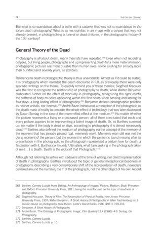 72 THEORY ON DEMAND
But what is so scandalous about a selfie with a cadaver that was not so scandalous in Vic-
torian death photography? What is so necrophiliac in an image with a corpse that was not
already present, in photographing a funeral or dead children, in the photographic history of
the 19th century?
General Theory of the Dead
Photography is all about death, many theorists have repeated.268
Even when not recording
corpses, but living people, photographs end up representing death for a mere material reason;
photographic pictures are more durable than human lives, some existing for already more
than hundred and seventy years, as zombies.
Reference to death in photographic theory is thus unavoidable. Almost as if it could be stated;
it is photography which invented the death discourse in full, as previously there were only
sporadic writings on the theme. To quickly remind you of these themes; Siegfried Kracauer
was the first to recognize the relationship of photography to death, while Walter Benjamin
elaborated further on the effect of mortuary in photography, recognizing the rigor mortis,
the stiffness of body muscles appearing within the first hours since passing and lasting for
four days, a long-lasting effect of photography.269
Benjamin defined photographic practice
as neither artistic, nor forensic.270
André Bazin introduced a metaphor of the photograph as
the death mask of reality to describe the whole effect of technology that was later elaborated
by Susan Sontag in the idea of the mummified effect of the medium.271
No matter whether
the picture represents a living or a deceased person, all of them concluded that each and
every picture appears to be representing a latent image of death. Or, as Barthes summed
up; no matter if the body is dead or alive, according to photography it is almost necessarily
dead.272
Barthes also defined the medium of photography via the concept of the memory of
the moment that has already passed [Lat. memento mori]. Memento mori still was not the
dying moment of the person, but the moment in which the person is found missing after its
presentation in the photograph, so the photograph represented a certain love for death, a
fascination with it. Barthes continued; ‘Ultimately, what I am seeking in the photograph taken
of me […] is Death: Death is the eidos of that Photograph.’273
Although not referring to selfies with cadavers at the time of writing, nor direct representation
of death in photography, Barthes introduced the topic of general metaphorical deadness in
photography, describing a very contemporary shift of the representation of death, nowadays
centered around the narrator; the ‘I’ of the photograph, not the other object of his own record.
268 Barthes, Camera Lucida; Hans Belting, An Anthropology of Images: Picture, Medium, Body, Princeton
and Oxford: Princeton University Press, 2011, being the most focused on the topic of deadness of
photography.
269 Siegfried Kracauer, Theory of Film: The Redemption of Physical Reality, New Jersey: Princeton
University Press, 1997; Walter Benjamin, ‘A Short History of Photography’ in Allan Trachtenberg (ed.)
Classic essays on photography, New Haven: Leete’s Island Books, 1980 (1931): 199-216.
270 Benjamin, A Short History of Photography.
271 André Bazin, ‘The Ontology of Photographic Image’, Film Quaterly 13.4 (1960): 4-9. Sontag, On
Photography.
272 Barthes, Camera Lucida.
273 Barthes, Camera Lucida, p. 16.
 