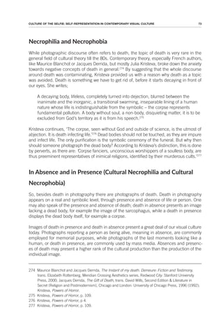 73
CULTURE OF THE SELFIE: SELF-REPRESENTATION IN CONTEMPORARY VISUAL CULTURE
Necrophilia and Necrophobia
While photographic discourse often refers to death, the topic of death is very rare in the
general field of cultural theory till the 80s. Contemporary theory, especially French authors,
like Maurice Blanchot or Jacques Derrida, but mostly Julia Kristeva, broke down the anxiety
towards negative concepts of death in general.274
By suggesting that the whole discourse
around death was contaminating, Kristeva provided us with a reason why death as a topic
was avoided. Death is something we have to get rid of, before it starts decaying in front of
our eyes. She writes;
A decaying body, lifeless, completely turned into dejection, blurred between the
inanimate and the inorganic, a transitional swarming, inseparable lining of a human
nature whose life is indistinguishable from the symbolic – the corpse represents
fundamental pollution. A body without soul, a non-body, disquieting matter, it is to be
excluded from God’s territory as it is from his speech.275
Kristeva continues, ‘The corpse, seen without God and outside of science, is the utmost of
abjection. It is death infecting life.’276
Dead bodies should not be touched, as they are impure
and infect life. The only purification is the symbolic ceremony of the funeral. But why then
should someone photograph the dead body? According to Kristeva’s distinction, this is done
by perverts, as there are: ‘Corpse fanciers, unconscious worshippers of a soulless body, are
thus preeminent representatives of inimical religions, identified by their murderous cults.’277
In Absence and in Presence (Cultural Necrophilia and Cultural
Necrophobia)
So, besides death in photography there are photographs of death. Death in photography
appears on a real and symbolic level, through presence and absence of life or person. One
may also speak of the presence and absence of death; death in absence presents an image
lacking a dead body, for example the image of the sarcophagus, while a death in presence
displays the dead body itself, for example a corpse.
Images of death in presence and death in absence present a great deal of our visual culture
today. Photographs reporting a person as being alive, meaning in absence, are commonly
employed for memorial purposes, while photographs of the last moments looking like a
human, or death in presence, are commonly used by mass media. Absences and presenc-
es of death may present a higher rank of the cultural production than the production of the
individual image.
274 Maurice Blanchot and Jacques Derrida, The Instant of my death. Demeure: Fiction and Testimony,
trans. Elizabeth Rottenberg, Meridian Crossing Aesthetics series, Redwood City: Stanford University
Press, 2000; Jacques Derrida, The Gift of Death, trans. David Wills, Second Edition & Literature in
Secret (Religion and Postmodernism), Chicago and London: University of Chicago Press, 1996 (1992);
Kristeva, Powers of Horror.
275 Kristeva, Powers of Horror, p. 109.
276 Kristeva, Powers of Horror, p 4.
277 Kristeva, Powers of Horror, p. 109.
 