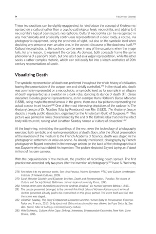 74 THEORY ON DEMAND
These two practices can be slightly exaggerated, to reintroduce the concept of Kristeva rec-
ognized on a cultural rather than a psycho-pathological level; necrophilia, and adding to it
necrophilia’s logical counterpart; necrophobia. Cultural necrophilia can be recognized in
any mechanically and physically continuous representation of a dead body, a corpse, via
photographic equipment, being the prosthesis of sight, but also on the symbolic level when
depicting any person or even an alive one, in the context-discourse of the deadness itself.278
Cultural necrophobia, to the contrary, can be seen in any of the occasions when the image
fails, for any reason, to represent the corpse. As obvious, both concepts frame the same
phenomena of a person’s death, but one sets it out as a vulgar representation, while the other
seeks a rather complex rhetoric, which can still easily fall into a kitsch aesthetics of 20th
century representations of death.
Visualizing Death
The symbolic representation of death was preferred throughout the whole history of civilization,
leaving the presentation of the corpse rare and strictly controlled.279
In the visual arts, death
was commonly represented on a necrophobic, or symbolic level, as for example in an allegory
of death represented as a skeleton in a dark robe, dancing its dance of death [Fr. danse
macabre]. Besides graphic representations, as for example Hans Holbein’s Danse Macabre
(1538), being maybe the most famous in the genre, there are a few pictures representing the
actual corpse in art history.280
One of the most interesting depictions of the cadaver is The
Anatomy Lesson of Dr. Nicolaes Tulp, by Rembrandt van Rijn (1632). The Anatomy Lesson
depicts a yearly public dissection, organized by the Amsterdam Guild of Surgeons.281
This
picture was painted in times characterised by the end of the Catholic idea that only the intact
body will resurrect, raising what Jonathan Sawday named a ‘culture of dissection’.282
At the beginning, mimicking the paintings of the era, even the technology of photography
exercised both symbolic and real representations of death. Soon, after the official presentation
of the invention of the medium to the French Academy of Science, death was staged in the
photographic settlement or mise-en-scène. As already mentioned, photography by French
photographer Bayard connoted in the message written on the back of the photograph that it
was Daguerre who had robbed his invention. The picture depicted Bayard laying as-if-dead
in front of his own camera.
With the popularization of the medium, the practice of recording death spread. The first
practice was recorded only two years after the invention of photography.283
Isaac A. Wetherby
278 And relate it to my previous works. See: Ana Peraica, Victims Symptom: PTSD and Culture, Amsterdam:
Institute of Network Cultures, 2009.
279 Sarah Webster Goodwin and Elizabeth Bronfen, Death and Representation, (Parallax: Re-visions of
Culture and Society Series), Baltimore: Johns Hopkins University Press, 1993.
280 Among others were illustrations as ones for Andreas Vesalius’, De humani corporis fabrica, (1543).
281 The corpse presented belonged to the criminal Aris Kindt (alias of Adriaan Adriaanszoon) while all
doctors presented actually paid to be represented on this group portrait. The event itself was real, still
the scene was staged.
282 Jonathan Sawday, The Body Emblazoned: Dissection and the Human Body in Renaissance, Florence:
Taylor and Francis, 2013. Only about mid 15th century dissection was allowed by Pope Sixtus IV. See
also: Klaver, Sites of Autopsy in Contemporary Culture.
283 Hillel Schwartz, Culture of the Copy: Striking Likenesses, Unreasonable Facsimiles, New York: Zone
Books, 1996.
 