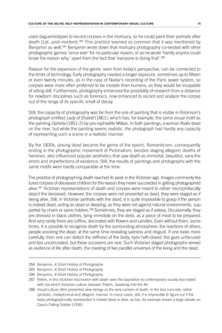 75
CULTURE OF THE SELFIE: SELF-REPRESENTATION IN CONTEMPORARY VISUAL CULTURE
used daguerreotypes to record corpses in the mortuary, so he could paint their portraits after
death [Lat. post-mortem].284
This practice seemed so common that it was mentioned by
Benjamin as well.285
Benjamin wrote down that mortuary photography co-existed with other
photographic genres ‘since ever’ for no particular reason, or as he wrote ‘hardly anyone could
know the reason why,’ apart from the fact that ‘everyone is doing that’.286
Reason for the expansion of the genre, seen from today’s perspective, can be connected to
the limits of technology. Early photography needed a longer exposure, sometimes up to fifteen
or even twenty minutes, as in the case of Nadar’s recording of the Paris sewer system, so
corpses were more often preferred to be models than humans, as they would be incapable
of sitting still. Furthermore, photography enhanced the possibility of research from a distance
for newborn disciplines such as forensics, now enhanced to record and analyze the corpse
out of the range of its specific smell of decay.
Still, the capacity of photography was far from the one of painting that is visible in Robinson’s
photograph entitled Lady of Shalott (1861), which has, for example, the same visual motif as
the painting Ophelia (1851-2) by pre-raphaelite Millais. In both paintings, a woman floats dead
on the river, but while the painting seems realistic, the photograph had hardly any capacity
of representing such a scene in a realistic manner.
By the 1830s, posing dead became the genre of the epoch, Romanticism, consequently
ending in the photographic movement of Pictorialism, besides staging allegoric deaths of
heroines, also influenced popular aesthetics that saw death as immortal, beautiful, sans the
errors and imperfections of existence. Still, the results of paintings and photographs with the
same motifs were hardly comparable at the time.
The practice of photographing death reached its peak in the Victorian age. Images commonly fea-
tured corpses of deceased children for the reason they never succeeded in getting photographed
alive.287
Victorian representations of death and corpses were meant to rather necrophiliacally
depict the deceased. However, the corpses were not presented as dead, they were staged as if
being alive. Still, in Victorian portraits with the dead, it is quite impossible to grasp if the person
is indeed dead, acting as dead or sleeping, as they were set against natural environments, sup-
ported by chairs or spine holders.288
Sometimes, they are staged as if asleep. Occasionally, they
are dressed in black clothes, lying immobile on the desk, as a piece of meat to be prepared.
And very rarely there are coffins, decorated with flowers and candles. Even without them, some-
times, it is possible to recognize death by the surrounding atmosphere; the reactions of others,
people assisting the dead, at the same time revealing sadness and disgust. If one looks more
carefully, then one can detect the stiffness of the body, eyes half-closed, the gaze unfocused
and lips unconcealed, but these occasions are rare. Such Victorian staged photographs served
as evidence of life after death, the meeting of two parallel universes of the living and the dead.
284 Benjamin, A Short History of Photography.
285 Benjamin, A Short History of Photography.
286 Benjamin, A Short History of Photography.
287 Peters, in this Victorian fascination with death sees the opposition to contemporary society fascinated
with sex which Victorian culture tabooed. Peters, Speaking Into the Air.
288 Visual culture often presented alive beings as the very carriers of death, in the less concrete, rather
symbolic, metaphorical and allegoric manner. In many cases, still, it is impossible to figure out if the
body photographically represented is indeed dead or alive, as has, for example shown a large debate on
Capa’s Falling Soldier (1936).
 
