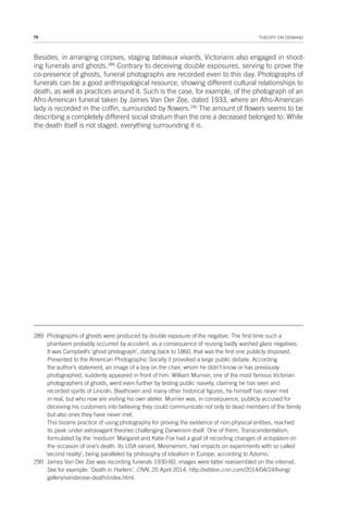 76 THEORY ON DEMAND
Besides, in arranging corpses, staging tableaux vivants, Victorians also engaged in shoot-
ing funerals and ghosts.289
Contrary to deceiving double exposures, serving to prove the
co-presence of ghosts, funeral photographs are recorded even to this day. Photographs of
funerals can be a good anthropological resource, showing different cultural relationships to
death, as well as practices around it. Such is the case, for example, of the photograph of an
Afro-American funeral taken by James Van Der Zee, dated 1933, where an Afro-American
lady is recorded in the coffin, surrounded by flowers.290
The amount of flowers seems to be
describing a completely different social stratum than the one a deceased belonged to. While
the death itself is not staged, everything surrounding it is.
289 Photographs of ghosts were produced by double exposure of the negative. The first time such a
phantasm probably occurred by accident, as a consequence of reusing badly washed glass negatives.
It was Campbell’s ‘ghost photograph’, dating back to 1860, that was the first one publicly disposed.
Presented to the American Photographic Society it provoked a large public debate. According
the author’s statement, an image of a boy on the chair, whom he didn’t know or has previously
photographed, suddenly appeared in front of him. William Murnier, one of the most famous Victorian
photographers of ghosts, went even further by testing public naivety, claiming he has seen and
recorded spirits of Lincoln, Beethoven and many other historical figures, he himself has never met
in real, but who now are visiting his own atelier. Murnier was, in consequence, publicly accused for
deceiving his customers into believing they could communicate not only to dead members of the family
but also ones they have never met.
This bizarre practice of using photography for proving the existence of non-physical entities, reached
its peak under extravagant theories challenging Darwinism itself. One of them, Transcendentalism,
formulated by the ‘medium’ Margaret and Katie Fox had a goal of recording changes of ectoplasm on
the occasion of one’s death. Its USA variant, Mesmerism, had impacts on experiments with so called
‘second reality’, being paralleled by philosophy of Idealism in Europe, according to Adorno.
290 James Van Der Zee was recording funerals 1930-60, images were latter reassembled on the internet.
See for example: ‘Death in Harlem’, CNN, 25 April 2014, http://edition.cnn.com/2014/04/24/living/
gallery/vanderzee-death/index.html.
 