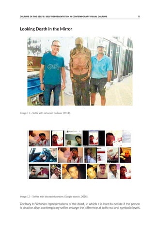 77
CULTURE OF THE SELFIE: SELF-REPRESENTATION IN CONTEMPORARY VISUAL CULTURE
Looking Death in the Mirror
Image 11 – Selfie with exhumed cadaver (2014).
Image 12 – Selfies with deceased persons (Google search, 2016).
Contrary to Victorian representations of the dead, in which it is hard to decide if the person
is dead or alive, contemporary selfies enlarge the difference at both real and symbolic levels.
 