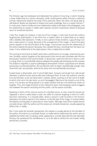 78 THEORY ON DEMAND
The Victorian age has developed and elaborated the poïesis of mourning, in which showing
a close relationship to a person deceased, while contemporary selfies indicate a sadomas-
ochistic relationship towards the body of the particular Other, the other not being able to
self-defend. Bodies are deprived of respect and used unwillingly, thus in a sadist manner.291
In most cases, there is hardly any inner relationship visible to the body in the photograph, and
the relationship to corpses in selfies with cadavers remains impersonal, devoid of physical
touch or emotional reactions.
I took four images for analysis; in two out of four images, I have even found two authors
laughing like psychopaths. In the third one, a subject refers to a dead body as an object
with a deathly cold expression. Finally, in one a person shows emotions, a guy driving a car
with a dead person is crying. Because of the arrangement of the image, in which the dead
person appears in the second plane of the image, I cannot even assume the relationship of
the author towards the person deceased. But, despite this lack, recording from the back can
show, if not a relationship to the dead person, then a relationship to death.
This turning of one’s back to death seems like a performance of courage, produced by pure
fear. Similarly, sadistic laughter at the dead person that cannot react resonates with the hys-
terical panic reaction to the event of death. In all pictures, apart from the one in which a man
is crying, there is a considerable distance between the people self-portraying and the corpses.
The distance magnifies a psycho-pathological atmosphere of fears suppressed and denied,
producing a surreal atmosphere. By turning their back to death, paradoxically enough, they
show their own necrophobia, while at the same time necrophiliacally recording it.
A dead body is desecrated, and it cannot fight back. Corpses cannot get hurt, will not get
offended, so all the human actions will mean nothing to them. It is we, the audience, that are
hurt and terrified, as we are faced with a sadistic author, pushing us to the scene of death
to which s/he turns his own back, as once Caravaggio’s Narcissus has kicked us out of the
scene. It is we who are being placed in an abject position that we must defend by means of
laughter. Thus, the image functions on the metonymic level, interchanging a sense of aggres-
sion between the person recording and the public, not the person recorded.
Speaking in terms of the mise-en-scene of a directed scene, or even more the actual sce-
nography in which a dead body is used, the selfie of a woman laughing in front of a coffin
becomes interesting. In a hospital selfie, where a person is self-recorded in the forensic
laboratory, the body is placed in the distance, to the left side of the image. In funeral selfies,
the distance among plans is about two or more meters. Although most of the mobile phones
use wide lenses, both the author and the corpse are similarly sharpened, visually appearing
farther than in reality.
But, if one reads the symbolic perspective, the cadaver is usually placed on the shoulder of
the author. It functions as a symbolic threat, no matter which relationship the author aims to
establish by his/her own scrupulous smile, appearing in a similar place like the one rationalist
Perseus has positioned the real Medusa in, so to be able to control her and master reality,
almost like a scientist.
291 Dita Pepe, Tomoko Sawada, Petra Mrša, Trish Morrissey et al.
 