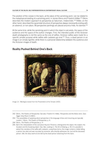 79
CULTURE OF THE SELFIE: SELF-REPRESENTATION IN CONTEMPORARY VISUAL CULTURE
The position of the corpse in the back, at the place of the vanishing point, can be related to
the metaphysical reading of a vanishing point, in James Elkins and Friedrich Kittler.292
Elkins
describes the modern approach to perspective as Saturnian, melancholic.293
Kittler, on the
other hand, described the pyramidal structure of perspective always necessarily ending with
an absence, or non-place. All perspective paintings are placed around a hole, he claimed.294
At the same time, while the vanishing point in which the object is set exists, the space of the
audience and the space of the author changes. First, the intended public of the Victorian
death photography is not the same as the one of selfies; Victorian selfies were made for a
specific private purpose while selfies with cadavers go viral.295
Thus, a dead person in an
image is an empty signifier, while there is a personal relationship between the audience and
the Victorian images of death.
Reality Pushed Behind One’s Back
Image 13 – Mantegna erased from the Presentation at the Temple (1455).
292 Elkins, The Poetics of Perspective. See also: Friedrich A. Kittler, Perspective and the Book, trans. Sara
Ogger Grey Room 5 (2001).
293 ‘The possibilities of speaking about perspective in the language of loss and mourning are typically
modern.’; Elkins, The Poetics of Perspective, p. 4.
294 Elkins, The Poetics of Perspective, p. 4.
295 Bal in the interpretation of the caricature Arjuna’s Penance, distinguishes the object, the subject, the
focalizer and the focalizing object. See: Bal, Looking in: The Art of Viewing, p. 50. It is possible to
extract the narrative of the selfie with cadavers, using those terms; the image contains a fable telling,
a person has died and was recorded by someone, who directly addresses me, but not the deceased
person. Still, the story seems to be told by the dead person observing from the back.
 