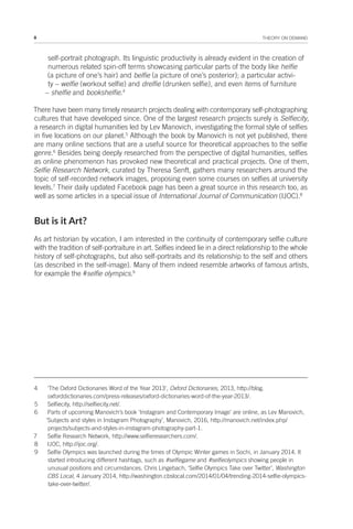 8 THEORY ON DEMAND
self-portrait photograph. Its linguistic productivity is already evident in the creation of
numerous related spin-off terms showcasing particular parts of the body like helfie
(a picture of one’s hair) and belfie (a picture of one’s posterior); a particular activi-
ty – welfie (workout selfie) and drelfie (drunken selfie), and even items of furniture
– shelfie and bookshelfie.4
There have been many timely research projects dealing with contemporary self-photographing
cultures that have developed since. One of the largest research projects surely is Selfiecity,
a research in digital humanities led by Lev Manovich, investigating the formal style of selfies
in five locations on our planet.5
Although the book by Manovich is not yet published, there
are many online sections that are a useful source for theoretical approaches to the selfie
genre.6
Besides being deeply researched from the perspective of digital humanities, selfies
as online phenomenon has provoked new theoretical and practical projects. One of them,
Selfie Research Network, curated by Theresa Senft, gathers many researchers around the
topic of self-recorded network images, proposing even some courses on selfies at university
levels.7
Their daily updated Facebook page has been a great source in this research too, as
well as some articles in a special issue of International Journal of Communication (IJOC).8
But is it Art?
As art historian by vocation, I am interested in the continuity of contemporary selfie culture
with the tradition of self-portraiture in art. Selfies indeed lie in a direct relationship to the whole
history of self-photographs, but also self-portraits and its relationship to the self and others
(as described in the self-image). Many of them indeed resemble artworks of famous artists,
for example the #selfie olympics.9
4 'The Oxford Dictionaries Word of the Year 2013', Oxford Dictionaries, 2013, http://blog.
oxforddictionaries.com/press-releases/oxford-dictionaries-word-of-the-year-2013/.
5 Selfiecity, http://selfiecity.net/.
6 Parts of upcoming Manovich’s book ‘Instagram and Contemporary Image’ are online, as Lev Manovich,
‘Subjects and styles in Instagram Photography’, Manovich, 2016, http://manovich.net/index.php/
projects/subjects-and-styles-in-instagram-photography-part-1.
7 Selfie Research Network, http://www.selfieresearchers.com/.
8 IJOC, http://ijoc.org/.
9 Selfie Olympics was launched during the times of Olympic Winter games in Sochi, in January 2014. It
started introducing different hashtags, such as #selfiegame and #selfieolympics showing people in
unusual positions and circumstances. Chris Lingebach, ‘Selfie Olympics Take over Twitter’, Washington
CBS Local, 4 January 2014, http://washington.cbslocal.com/2014/01/04/trending-2014-selfie-olympics-
take-over-twitter/.
 