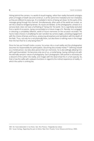 82 THEORY ON DEMAND
Hiding behind the camera, in a world of visual imaging, rather than reality that world photogra-
phers of images of death see and construct, is at the same time mediated and non-mediated,
as they are different to every eye. It is mediated in terms of being set closer, for the parts of the
message going through the channel. Simultaneously, other parts of the world are muted, as
set into a distance bridged by lenses. As inputs are twisted, so the photographer, at least on a
sensory level, does not have a full feeling of ‘being into’ the world. He is cognitively excluded
from a world of occasions, being concentrated on a future image of it. Namely, he is engaged
in directing a completely different, world of future memories on the occasion recorded. He
has to make choices in amplifying his own narration by camera angles, providing engagement
with the choice of lenses and focus, producing atmosphere and symbolism with the depth of
the field. Thus; not only he is not physically there, but also there is nothing more in the image
than the fact that he is only being there.300
Once he has put himself inside a scene, he jumps into a cruel reality and the photographer
assumes his responsibility for participation, becoming discursively mortal.301
Defining oneself
as a mortal person, but also alive person that can memorize, he is also willingly allowing him-
self to get traumatized. He becomes only one of us, a mortal being, having nothing to do with
the eternally vampiric nature of photography. Each photographic self-portrait is necessary for
a descent of the author into reality, and images with the dead show this in a full capacity. So,
that is how the selfie with cadavers functions in regard to the indirect experience of reality, in
which the author is sinking too.
300 As I have elaborated in my thesis. See: Ana Peraica. Fotografija kao dokaz.
301 Susan Sontag, Regarding the pain of others, New York: Picador, Farrar Strauss and Giroux, 2003.
 