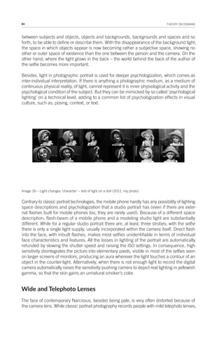 84 THEORY ON DEMAND
between subjects and objects, objects and backgrounds, backgrounds and spaces and so
forth, to be able to define or describe them. With the disappearance of the background light,
the space in which objects appear is now becoming rather a subjective space, showing no
other or outer space of existence than the one between the person and the camera. On the
other hand, where the light grows in the back – the world behind the back of the author of
the selfie becomes more important.
Besides, light in photographic portrait is used for deeper psychologization, which comes as
inter-individual interpretation. If there is anything a photographic medium, as a medium of
continuous physical reality, of light, cannot represent it is inner physiological activity and the
psychological condition of the subject. But they can be mimicked by so called ‘psychological
lighting’ on a technical level, adding to a common list of psychologization effects in visual
culture, such as; posing, context, or text.
Image 16 – Light changes ‘character’ – test of light on a doll (2011, my photo).
Contrary to classic portrait technologies, the mobile phone hardly has any possibility of lighting
space descriptions and psychologization that a studio portrait has (even if there are exter-
nal flashes built for mobile phones too, they are rarely used). Because of a different space
description, flash-beam of a mobile phone and a modeling studio light are substantially
different. While for a regular studio portrait there are, at least, three strobes; with the selfie
there is only a single light supply, usually incorporated within the camera itself. Direct flash
into the face, with inbuilt flashes, makes most selfies unidentifiable in terms of individual
face characteristics and features. All the losses in lighting of the portrait are automatically
refunded by slowing the shutter speed and raising the ISO settings. In consequence, high
sensitivity disintegrates the picture into elementary pixels, visible in most of the selfies seen
on larger screens of monitors, producing an aura wherever the light touches a contour of an
object in the counter-light. Alternatively, when there is not enough light to record the digital
camera automatically raises the sensitivity-pushing camera to depict real lighting in yellowish
gamma, so that the skin gains an unnatural smoker’s color.
Wide and Telephoto Lenses
The face of contemporary Narcissus, besides being pale, is very often distorted because of
the camera lens. While classic portrait photography records people with mild telephoto lenses,
 