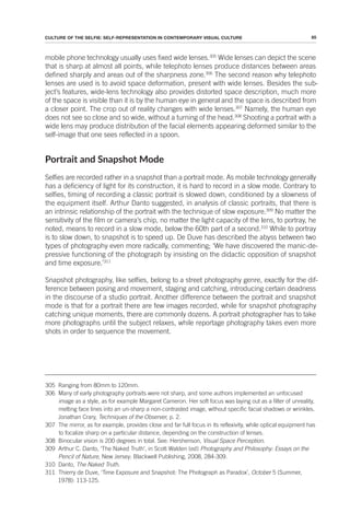85
CULTURE OF THE SELFIE: SELF-REPRESENTATION IN CONTEMPORARY VISUAL CULTURE
mobile phone technology usually uses fixed wide lenses.305
Wide lenses can depict the scene
that is sharp at almost all points, while telephoto lenses produce distances between areas
defined sharply and areas out of the sharpness zone.306
The second reason why telephoto
lenses are used is to avoid space deformation, present with wide lenses. Besides the sub-
ject’s features, wide-lens technology also provides distorted space description, much more
of the space is visible than it is by the human eye in general and the space is described from
a closer point. The crop out of reality changes with wide lenses.307
Namely, the human eye
does not see so close and so wide, without a turning of the head.308
Shooting a portrait with a
wide lens may produce distribution of the facial elements appearing deformed similar to the
self-image that one sees reflected in a spoon.
Portrait and Snapshot Mode
Selfies are recorded rather in a snapshot than a portrait mode. As mobile technology generally
has a deficiency of light for its construction, it is hard to record in a slow mode. Contrary to
selfies, timing of recording a classic portrait is slowed down, conditioned by a slowness of
the equipment itself. Arthur Danto suggested, in analysis of classic portraits, that there is
an intrinsic relationship of the portrait with the technique of slow exposure.309
No matter the
sensitivity of the film or camera’s chip, no matter the light capacity of the lens, to portray, he
noted, means to record in a slow mode, below the 60th part of a second.310
While to portray
is to slow down, to snapshot is to speed up. De Duve has described the abyss between two
types of photography even more radically, commenting; ‘We have discovered the manic-de-
pressive functioning of the photograph by insisting on the didactic opposition of snapshot
and time exposure.’311
Snapshot photography, like selfies, belong to a street photography genre, exactly for the dif-
ference between posing and movement, staging and catching, introducing certain deadness
in the discourse of a studio portrait. Another difference between the portrait and snapshot
mode is that for a portrait there are few images recorded, while for snapshot photography
catching unique moments, there are commonly dozens. A portrait photographer has to take
more photographs until the subject relaxes, while reportage photography takes even more
shots in order to sequence the movement.
305 Ranging from 80mm to 120mm.
306 Many of early photography portraits were not sharp, and some authors implemented an unfocused
image as a style, as for example Margaret Cameron. Her soft focus was laying out as a filter of unreality,
melting face lines into an un-sharp a non-contrasted image, without specific facial shadows or wrinkles.
Jonathan Crary, Techniques of the Observer, p. 2.
307 The mirror, as for example, provides close and far full focus in its reflexivity, while optical equipment has
to focalize sharp on a particular distance, depending on the construction of lenses.
308 Binocular vision is 200 degrees in total. See: Hershenson, Visual Space Perception.
309 Arthur C. Danto, ‘The Naked Truth’, in Scott Walden (ed) Photography and Philosophy: Essays on the
Pencil of Nature, New Jersey: Blackwell Publishing, 2008, 284-309.
310 Danto, The Naked Truth.
311 Thierry de Duve, ‘Time Exposure and Snapshot: The Photograph as Paradox’, October 5 (Summer,
1978): 113-125.
 