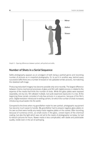86 THEORY ON DEMAND
Graph 5 – Spacing differences between portrait, self-portrait and selfie.
Number of Shots in a Serial Sequence
Selfie photography appears as an amalgam of both being a portrait genre and recording
number of pictures as in snapshot photography. Or, to put it in another way, behind every
successful selfie there are a number of erased or not-uploaded similar pictures, not matching
the idealized self-image.
Producing redundant imagery has become possible only since recently. The largest difference
between chemo-mechanical processes of glass and film with digital process is related to the
expense of the media that limits the number of shots. While the glass plates were exposed
separately, one by one, film allowed multiple, but quite expensive exposures in a row. At the
beginning these serials consisted of only few pictures in a sequence, because of the film’s
price. Digital revolution introduced re-writing carriers, for which the number of shots increased,
introducing visual waste into the world.
Compared to the times when my grandfather made his own portrait, photographic equipment
has become much easier to handle. My grandfather had to prepare negative glass plates on
his own as there were hardly any ready-made negative plates on the market. After recording,
because of numerous errors, as small cracks in the glass, uneven layers of the chemical
coating, but also the light which was not set to the needs of photographer as today, he had
to retouch pictures for hours. Newer media is less complicated, with stable and predictable
quality, visible even in the act of portraying.
 