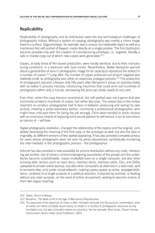 87
CULTURE OF THE SELFIE: SELF-REPRESENTATION IN CONTEMPORARY VISUAL CULTURE
Replicability
Replicability of photography and its distribution were the key technological challenges of
photographic history. Without a system of copying, photography was merely a mirror image
fixed to a surface. Daguerreotype, for example, was a unique non-replicable object as well as a
mentioned first self-portrait of Bayard, made directly on a single positive. The first distribution
became possible only with the creation of manufacturing prototype, i.e. negative, literally a
safe or master-copy out of which new copies were generated.312
Copies, at early times of film-based production, were hardly identical, due to their manufac-
turing conditions, in a darkroom with bare hands. Nevertheless, Walter Benjamin warned
about a general loss of aura in photographic image for its capacity to reproduce the artifact in
a number of copies.313
Long after, the number of copies produced out of each negative was
relatively small, as photography was rather an expensive analogue process.314
The production
of photographs became cheaper only fifty years after Benjamin’s essay on reproducibility,
with so-called C-process industry, introducing machines that could print out hundreds of
photographs within only a minute, decreasing the price per photo nearly to one cent.
Even then, when the copy became economical, the self-portrait was not a genre that was
commonly printed in hundreds of copies, but rather few ones. The reason lays in the embar-
rassment an amateur photographer had to face in-between producing and seeing his own
picture; meeting a photo-laboratory worker, commonly a professional photographer, who
might have criticized them for doing the job wrongly. Films were handed to photo studios
with an enormous shame of exposing one’s secret passion to self-record, a sin of narcissism,
an excess of – self-love.
Digital photography revolution, changed the relationship of the replica and the original, com-
pletely destroying the meaning of the first copy, or the prototype as well, but also the idea of
originality, as different versions of files started appearing. It has also provided complete privacy
for users whose photographs were not seen by photo laboratories, symbolically murdering
the inter-mediator in the photographic process – the photographer.
Internet has also provided a new possibility for picture distribution without any costs, introduc-
ing yet another risk of privacy control endangering boundaries of the private and the public.
Series become unpredictable, copies multiplied even on a single computer, but also other
echoing data carriers such as hard discs, memory sticks, memory cards, CDs, and DVDs,
uploaded to private online backup, but also other computers as attached in a web-mail, sent
to someone else, or to public social networks. Leaking copies appear as active, propagandistic
items, centered on a single purpose or a political direction, if directed by activists, or floating
without any clear purpose, on the wind of online amusement, waiting to become victims of
their own vague meaning.
312 Talbot, Pencil of Nature.
313 Benjamin, The Work of Art in the Age of Mechanical Reproduction.
314 The argument of the expenses of media is often not taken seriously into the account; nevertheless, price
of media can frame complete visual history, as shown in a number of photographic retouches during
the Stalin’s era, but also a Socialist realism as a practice. See for example; Boris Groys, Dream Factory
Communism, Berlin: Hatje Cantz Publishers, 2003.
 
