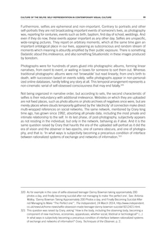 89
CULTURE OF THE SELFIE: SELF-REPRESENTATION IN CONTEMPORARY VISUAL CULTURE
Furthermore, selfies are ephemeral and non-important. Contrary to portraits and other
self-portraits they are not broadcasting important events of someone’s lives, as photography
was, reporting for centuries, events such as birth, baptism, first day of school, weddings. And
even if they do now, these events appear important as any other day. Selfies are unspecific,
wide-ranging pictures. They report on arbitrary moments, which at the same time gain an
important ontological place in our lives, appearing as subconscious and random stream of
moments which meaning is absurdly amplified by their public exposure. There is something
Dadaistic about this irrelevance, and also something Situationistic in these images produced
by boredom.
Photographs were for hundreds of years glued into photographic albums, forming linear
narratives, from event to event, or waiting in boxes for someone to sort them out. Whereas
traditional photographic albums were not ‘browsable’ but read linearly; from one’s birth to
death, with succession based on events solely, selfie photographs appear in non-personal-
ized online databases, hardly telling any story at all. This temporal arrangement represents a
non-cinematic serial of self-obsessed consciousness that may end fatally.320
Not being organized in narrative order, but according to sets, the second characteristic of
selfies is their redundancy with additional irrelevance. Websites on which they are uploaded
are not fixed places, such as photo albums or photo archives of negatives once were, but are
merely places where clouds temporarily gathered by the ‘electricity’ of connection make direct
multi-wrapped references on social networks. The same network, mentioned by Crary long
time ago, has grown since 1992, absorbing all private data, including the most private and
intimate relationship to the self. In its last phase, of post-photography, subjectivity appears
as not residing in the individual, but only in the network, behaving as if alive. And it is the
same question raised by Crary that haunts the era of the uploaded self-portrait as it did the
era of vision and the observer in two epochs, one of camera obscura, and one of photogra-
phy, and that is: ‘In what ways is subjectivity becoming a precarious condition of interface
between rationalized systems of exchange and networks of information.’321
320 As for example in the case of selfie-obsessed teenager Danny Bowman taking approximately 200
photos a day, and finally becoming suicidal after not managing to make ‘the perfect one’. See: Antonia
Molloy, ‘Danny Bowman Taking Approximately 200 Photos a day, and Finally Becoming Suicidal After
not Managing to Make “The Perfect one”’, The Independent, 24 March 2014, http://www.independent.
co.uk/news/uk/home-news/selfie-obsession-made-teenager-danny-bowman-suicidal-9212421.html.
321 This question was raised by Crary, asking’ ‘How is the body, including the observing body, becoming a
component of new machines, economies, apparatuses, whether social, libidinal or technological?’ (...)
In what ways is subjectivity becoming a precarious condition of interface between rationalized systems
of exchange and networks of information?’ Crary, Techniques of the Observer, p. 2.
 