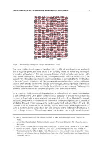 9
CULTURE OF THE SELFIE: SELF-REPRESENTATION IN CONTEMPORARY VISUAL CULTURE
Image 1 – #whataboutyourselfie poster (design; Nikola Križanac, 2016).
To approach selfies from the perspective of art history is difficult, as self-portraiture was hardly
ever a major art genre, but more a kind of art curiosity. There are hardly any anthologies
of people’s self-portraits.10
The rare books on histories of self-portraiture are James Hall’s
deep historic overview and Amelia Jones’ contemporary media historical introduction to the
subject.11
In interpretative art history, a common obstacle is connected to the mystification
of the artist’s relationship to the self. So, even when interested in self-portraiture, art historic
sources often reflect a tendency for pseudo-psychoanalysis, attributing moods and illnesses
to painters or photographers as impetus for the production of such imagery.12
Although it is
indeed a fact that reasons for self-portraying were often motivated by illness.
No wonder then that there are only few collections of early self-portraits. A rare real collection
of self-portraits in the Uffizi gallery in Florence is a collection of around thousand and six
hundred self-portraits, among which are ones painted by the Great Masters Rembrandt,
Velázquez, Delacroix et al.13
Currently, the collection is still expanding to include 20th century
artists too. This well-chosen gallery of the most important self-portraits of the 17th and 18th
centuries is still not exhaustive, as the exhibited portraits were chosen according to the authors’
fame at the time. Some self-portraits can also be found in the National Portrait Gallery in
London. Large numbers of these images were practice exercises in style, as artists posed
10 One of the first collections of self-portraits, founded in 1664, was owned by Cardinal Leopoldo de'
Medici.
11 James Hall, The Selfportrait, A Cultural History, London: Thames and Hudson, 2014. See also: Jones,
Self/Image.
12 Gen Doy, Picturing the Self: Changing View on the Subject in Visual Culture, London: I. B. Tauris, 2005.
13 Nephew of Cardinal Leopoldo de’ Medici, Grand Duke Cosimo III hanged around 1600 portraits in
Vasari’s corridor at the Uffizi. In 1681, most of these artworks have passed revision by a curator Filippo
Baldinucci, who has cut them to standard frame. See more: Uffizi, Vasari Corridor, http://www.uffizi.org/
the-vasari-corridor/.
 