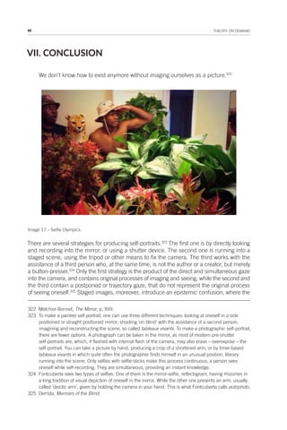90 THEORY ON DEMAND
VII. CONCLUSION
We don’t know how to exist anymore without imaging ourselves as a picture.322
Image 17 – Selfie Olympics.
There are several strategies for producing self-portraits.323
The first one is by directly looking
and recording into the mirror, or using a shutter device. The second one is running into a
staged scene, using the tripod or other means to fix the camera. The third works with the
assistance of a third person who, at the same time, is not the author or a creator, but merely
a button-presser.324
Only the first strategy is the product of the direct and simultaneous gaze
into the camera, and contains original processes of imaging and seeing, while the second and
the third contain a postponed or trajectory gaze, that do not represent the original process
of seeing oneself.325
Staged images, moreover, introduce an epistemic confusion, where the
322 Melchior-Bonnet, The Mirror, p. XVII.
323 To make a painted self-portrait, one can use three different techniques: looking at oneself in a side
positioned or straight positioned mirror; shooting ‘on blind’ with the assistance of a second person;
imagining and reconstructing the scene, so called tableaux vivants. To make a photographic self-portrait,
there are fewer options. A photograph can be taken in the mirror, as most of modern pre-shutter
self-portraits are, which, if flashed with internal flash of the camera, may also erase – overexpose – the
self-portrait. You can take a picture by hand, producing a crop of a shortened arm, or by timer-based
tableaux vivants in which quite often the photographer finds himself in an unusual position, literary
running into the scene. Only selfies with selfie-sticks make this process continuous; a person sees
oneself while self-recording. They are simultaneous, providing an instant knowledge.
324 Fontcuberta sees two types of selfies. One of them is the mirror-selfie, reflectogram, having rhizomes in
a long tradition of visual depiction of oneself in the mirror. While the other one presents an arm, usually
called ‘deictic arm’, given by holding the camera in your hand. This is what Fontcuberta calls autophoto.
325 Derrida, Memoirs of the Blind.
 