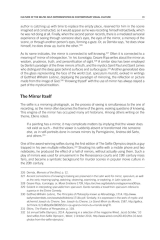 91
CULTURE OF THE SELFIE: SELF-REPRESENTATION IN CONTEMPORARY VISUAL CULTURE
author is catching up with time to replace the empty place, reserved for him in the scene
imagined and constructed, so it would appear as he was recording himself retroactively, which
he was not doing at all. Finally, when the second person records, there is a mediated sensorial
experience of seeing through someone else’s eyes, the eyes of the mirror, a memory of the
scene, or through another person’s eyes, forming a gaze. Or, as Derrida says, ‘he does show
himself, he does show up, but to the other.’326
As its name indicates, the mirror is connected to self-knowing.327
Often it is connected to a
meaning of ‘mirror of introspection.’ In his Iconologia, Cesare Ripa writes about the mirror as
wisdom, prudence, truth, and personification of sight.328
A similar idea has been employed
by Dante’s paradigm of the three mirrors of truth, and the mystics Saint Paul and Saint James
who distinguish the deep gaze behind surfaces and surface gaze.329
Another generalized idea
of the glass representing the face of the world [Lat. speculum mundi], evoked in writings
of Gottfried Wilhelm Leibniz, deploying the paradigm of mirroring, the reflection or picture
made from the image of God.330
‘Knowing thyself’ with the use of mirror has always stayed a
part of the mystical tradition.
The Mirror Itself
The selfie is a mirroring photograph, as the process of seeing is simultaneous to the one of
recording, so the mirror often becomes the theme of the genre, evoking questions of knowing.
This enigma of the mirror has occupied many art historians. Among others writing on the
theme, Elkins noted:
If a painting has a mirror, it may complicate matters by implying that the viewer does
not exist as such – that the viewer is suddenly absent or transformed into someone
else, as in self-portraits done in convex mirrors by Parmigianino, Andrea del Sarto,
and others.331
One of the award-winning selfies during the first edition of The Selfie Olympics depicts a guy
trapped in his own multiple reflections.332
Shooting his selfie with a mobile phone and two
notebooks, he produced the effect of a hall of mirrors, without actually using them. Such a
play of mirrors was used for amusement in the Renaissance courts and 19th century mass
fairs, and became a symbolic background for murder scenes in popular movie culture in
the 20th century.
326 Derrida, Memoirs of the Blind, p. 12.
327 Ancient connections of knowing to looking are preserved in the Latin word for mirror, speculum, as well
as the verb; meaning spying, watching, observing, examining, or exploring, in Latin speculor.
328 Cesare Ripa, Iconologia, or, Moral Emblems 1709, https://archive.org/details/iconologiaormora00ripa.
329 Evident in interpreting speculatio from speculum. Dante narrates a travel from speculum inferius to
superius in the Divine Comedy.
330 Gottfried Wilhelm Leibniz, The Principles of Philosophy known as Monadology, 1714. http://www.
earlymoderntexts.com/assets/pdfs/leibniz1714b.pdf. Similarly, it is expressed in the work of mystic and
alchemist Joseph du Chesne. See: Joseph du Chesne, Le Grand Miroir du Monde, 1587, http://gallica.
bnf.fr/ark:/12148/bpt6k5860952d.r=Le+grand+miroir+du+monde.langFR.
331 Elkins, The Poetics of Perspective, p. 118.
332 1st annual Selfie Olympics, 2014. Appearing in a selection of the magazine Wired. Jacob Schiller, ‘10
best selfies from Selfie Olympics’, Wired, 1 October 2014, http://www.wired.com/2014/01/the-10-best-
photos-from-the-selfie-olympics/.
 