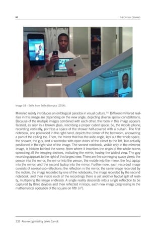 92 THEORY ON DEMAND
Image 18 – Selfie from Selfie Olympics (2014).
Mirrored reality introduces an ontological paradox in visual culture.333
Different mirrored real-
ities in this image are depending on the view angle, depicting diverse spatial constellations.
Because of the multiple images combined with each other, the room in this image appears
faceted, as seen in a broken glass, inscribing a proper cubist space. So, the mobile phone,
recording vertically, portrays a space of the shower half-covered with a curtain. The first
notebook, one positioned in the right hand, depicts the corner of the bathroom, uncovering
a part of the ceiling too. Then, the mirror that has the wide angle, lays out the whole space;
the shower, the guy, and a wardrobe with open doors of the closet to the left, but actually
positioned in the right side of the image. The second notebook, visible only in the mirrored
image, is hidden behind the scene, from where it inscribes the origin of the whole scene,
spreading all the imaging devices, including the mirror, having the widest view. The guy
recording appears to the right of this largest view. There are five converging space views; the
person into the mirror, the mirror into the person, the mobile into the mirror, the first laptop
into the mirror, and the second laptop into the mirror. Furthermore, each recorded image
consists of several sub-reflections; the reflection in the mirror, the same image recorded by
the mobile, the image recorded by one of the notebooks, the image recorded by the second
notebook, and then inside each of the recordings there is yet another fractal split of reali-
ty, multiplying the image endlessly. A single reality descends into a single reflection to be
captured by three devices and then reflected in loops, each new image progressing in the
mathematical operation of the square on fifth (n5
).
333 Also recognized by Lewis Carroll.
 