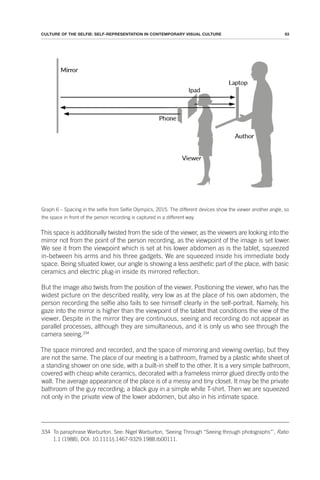 93
CULTURE OF THE SELFIE: SELF-REPRESENTATION IN CONTEMPORARY VISUAL CULTURE
Graph 6 – Spacing in the selfie from Selfie Olympics, 2015. The different devices show the viewer another angle, so
the space in front of the person recording is captured in a different way.
This space is additionally twisted from the side of the viewer, as the viewers are looking into the
mirror not from the point of the person recording, as the viewpoint of the image is set lower.
We see it from the viewpoint which is set at his lower abdomen as is the tablet, squeezed
in-between his arms and his three gadgets. We are squeezed inside his immediate body
space. Being situated lower, our angle is showing a less aesthetic part of the place, with basic
ceramics and electric plug-in inside its mirrored reflection.
But the image also twists from the position of the viewer. Positioning the viewer, who has the
widest picture on the described reality, very low as at the place of his own abdomen, the
person recording the selfie also fails to see himself clearly in the self-portrait. Namely, his
gaze into the mirror is higher than the viewpoint of the tablet that conditions the view of the
viewer. Despite in the mirror they are continuous, seeing and recording do not appear as
parallel processes, although they are simultaneous, and it is only us who see through the
camera seeing.334
The space mirrored and recorded, and the space of mirroring and viewing overlap, but they
are not the same. The place of our meeting is a bathroom, framed by a plastic white sheet of
a standing shower on one side, with a built-in shelf to the other. It is a very simple bathroom,
covered with cheap white ceramics, decorated with a frameless mirror glued directly onto the
wall. The average appearance of the place is of a messy and tiny closet. It may be the private
bathroom of the guy recording; a black guy in a simple white T-shirt. Then we are squeezed
not only in the private view of the lower abdomen, but also in his intimate space.
334 To paraphrase Warburton. See: Nigel Warburton, ‘Seeing Through “Seeing through photographs”’, Ratio
1.1 (1988), DOI: 10.1111/j.1467-9329.1988.tb00111.
 