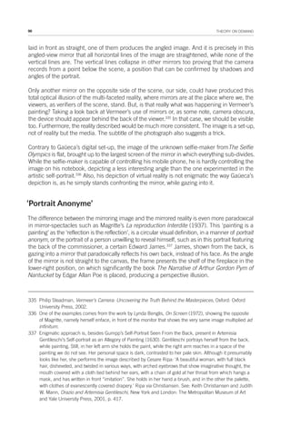 96 THEORY ON DEMAND
laid in front as straight, one of them produces the angled image. And it is precisely in this
angled-view mirror that all horizontal lines of the image are straightened, while none of the
vertical lines are. The vertical lines collapse in other mirrors too proving that the camera
records from a point below the scene, a position that can be confirmed by shadows and
angles of the portrait.
Only another mirror on the opposite side of the scene, our side, could have produced this
total optical illusion of the multi-faceted reality, where mirrors are at the place where we, the
viewers, as verifiers of the scene, stand. But, is that really what was happening in Vermeer’s
painting? Taking a look back at Vermeer’s use of mirrors or, as some note, camera obscura,
the device should appear behind the back of the viewer.335
In that case, we should be visible
too. Furthermore, the reality described would be much more consistent. The image is a set-up,
not of reality but the media. The subtitle of the photograph also suggests a trick.
Contrary to Gaüeca’s digital set-up, the image of the unknown selfie-maker fromThe Selfie
Olympics is flat, brought up to the largest screen of the mirror in which everything sub-divides.
While the selfie-maker is capable of controlling his mobile phone, he is hardly controlling the
image on his notebook, depicting a less interesting angle than the one experimented in the
artistic self-portrait.336
Also, his depiction of virtual reality is not enigmatic the way Gaüeca’s
depiction is, as he simply stands confronting the mirror, while gazing into it.
‘Portrait Anonyme’
The difference between the mirroring image and the mirrored reality is even more paradoxical
in mirror-spectacles such as Magritte’s La reproduction Interdite (1937). This ‘painting is a
painting’ as the ‘reflection is the reflection’, is a circular visual definition, in a manner of portrait
anonym, or the portrait of a person unwilling to reveal himself, such as in this portrait featuring
the back of the commissioner, a certain Edward James.337
James, shown from the back, is
gazing into a mirror that paradoxically reflects his own back, instead of his face. As the angle
of the mirror is not straight to the canvas, the frame presents the shelf of the fireplace in the
lower-right position, on which significantly the book The Narrative of Arthur Gordon Pym of
Nantucket by Edgar Allan Poe is placed, producing a perspective illusion.
335 Philip Steadman, Vermeer’s Camera: Uncovering the Truth Behind the Masterpieces, Oxford: Oxford
University Press, 2002.
336 One of the examples comes from the work by Lynda Benglis, On Screen (1972), showing the opposite
of Magritte, namely herself enface, in front of the monitor that shows the very same image multiplied ad
infinitum.
337 Enigmatic approach is, besides Gumpp’s Self-Portrait Seen From the Back, present in Artemisia
Gentileschi’s Self-portrait as an Allegory of Painting (1630). Gentileschi portrays herself from the back,
while painting. Still, in her left arm she holds the paint, while the right arm reaches in a space of the
painting we do not see. Her personal space is dark, contrasted to her pale skin. Although it presumably
looks like her, she performs the image described by Cesare Ripa: ‘A beautiful woman, with full black
hair, disheveled, and twisted in various ways, with arched eyebrows that show imaginative thought, the
mouth covered with a cloth tied behind her ears, with a chain of gold at her throat from which hangs a
mask, and has written in front “imitation”. She holds in her hand a brush, and in the other the palette,
with clothes of evanescently covered drapery.’ Ripa via Christiansen. See: Keith Christiansen and Judith
W. Mann, Orazio and Artemisia Gentileschi, New York and London: The Metropolitan Museum of Art
and Yale University Press, 2001, p. 417.
 