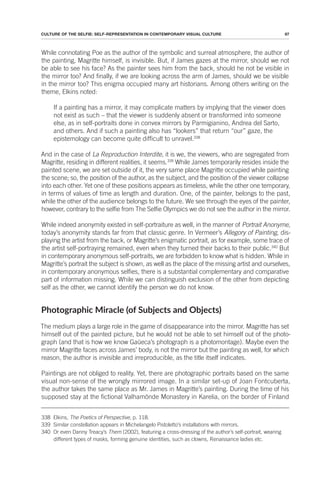 97
CULTURE OF THE SELFIE: SELF-REPRESENTATION IN CONTEMPORARY VISUAL CULTURE
While connotating Poe as the author of the symbolic and surreal atmosphere, the author of
the painting, Magritte himself, is invisible. But, if James gazes at the mirror, should we not
be able to see his face? As the painter sees him from the back, should he not be visible in
the mirror too? And finally, if we are looking across the arm of James, should we be visible
in the mirror too? This enigma occupied many art historians. Among others writing on the
theme, Elkins noted:
If a painting has a mirror, it may complicate matters by implying that the viewer does
not exist as such – that the viewer is suddenly absent or transformed into someone
else, as in self-portraits done in convex mirrors by Parmigianino, Andrea del Sarto,
and others. And if such a painting also has “lookers” that return “our” gaze, the
epistemology can become quite difficult to unravel.338
And in the case of La Reproduction Interdite, it is we, the viewers, who are segregated from
Magritte, residing in different realities, it seems.339
While James temporarily resides inside the
painted scene, we are set outside of it, the very same place Magritte occupied while painting
the scene; so, the position of the author, as the subject, and the position of the viewer collapse
into each other. Yet one of these positions appears as timeless, while the other one temporary,
in terms of values of time as length and duration. One, of the painter, belongs to the past,
while the other of the audience belongs to the future. We see through the eyes of the painter,
however, contrary to the selfie from The Selfie Olympics we do not see the author in the mirror.
While indeed anonymity existed in self-portraiture as well, in the manner of Portrait Anonyme,
today’s anonymity stands far from that classic genre. In Vermeer’s Allegory of Painting, dis-
playing the artist from the back, or Magritte’s enigmatic portrait, as for example, some trace of
the artist self-portraying remained, even when they turned their backs to their public.340
But
in contemporary anonymous self-portraits, we are forbidden to know what is hidden. While in
Magritte’s portrait the subject is shown, as well as the place of the missing artist and ourselves,
in contemporary anonymous selfies, there is a substantial complementary and comparative
part of information missing. While we can distinguish exclusion of the other from depicting
self as the other, we cannot identify the person we do not know.
Photographic Miracle (of Subjects and Objects)
The medium plays a large role in the game of disappearance into the mirror. Magritte has set
himself out of the painted picture, but he would not be able to set himself out of the photo-
graph (and that is how we know Gaüeca’s photograph is a photomontage). Maybe even the
mirror Magritte faces across James’ body, is not the mirror but the painting as well, for which
reason, the author is invisible and irreproducible, as the title itself indicates.
Paintings are not obliged to reality. Yet, there are photographic portraits based on the same
visual non-sense of the wrongly mirrored image. In a similar set-up of Joan Fontcuberta,
the author takes the same place as Mr. James in Magritte’s painting. During the time of his
supposed stay at the fictional Valhamönde Monastery in Karelia, on the border of Finland
338 Elkins, The Poetics of Perspective, p. 118.
339 Similar constellation appears in Michelangelo Pistoletto’s installations with mirrors.
340 Or even Danny Treacy’s Them (2002), featuring a cross-dressing of the author’s self-portrait, wearing
different types of masks, forming genuine identities, such as clowns, Renaissance ladies etc.
 
