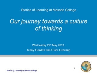 Stories of Learning at Masada College
1
Our journey towards a culture
of thinking
Wednesday 29th
May 2013
Stories of Learning at Masada College
Jenny Gordon and Clare Greenup
 