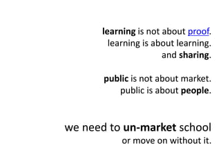 learning is not about proof.
learning is about learning.
and sharing.
public is not about market.
public is about people.
we need to un-market school
or move on without it.
 