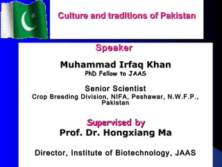 Culture and traditions of PakistanCulture and traditions of Pakistan
SpeakerSpeaker
Muhammad Irfaq KhanMuhammad Irfaq Khan
PhD Fellow to JAASPhD Fellow to JAAS
Senior ScientistSenior Scientist
Crop Breeding Division, NIFA, Peshawar, N.W.F.P.,Crop Breeding Division, NIFA, Peshawar, N.W.F.P.,
PakistanPakistan
Supervised bySupervised by
Prof. Dr. Hongxiang MaProf. Dr. Hongxiang Ma
Director, Institute of Biotechnology, JAASDirector, Institute of Biotechnology, JAAS
 