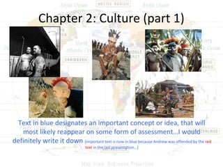 Chapter 2: Culture (part 1)




 Text in blue designates an important concept or idea, that will
   most likely reappear on some form of assessment…I would
definitely write it down (important text is now in blue because Andrew was offended by the red
                                  text in the last presentation…)
 