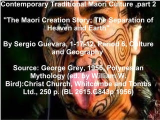 Contemporary Traditional Maori Culture ,part 2 &quot;The Maori Creation Story: The Separation of Heaven and Earth&quot; By Sergio Guevara, 1-17-12, Period 6, Culture and Geography  Source: George Grey, 1956, Polynesian Mythology (ed. by William W. Bird):Christ Church, Whitcombe and Tombs Ltd., 250 p. (BL 2615.G843p 1956) 