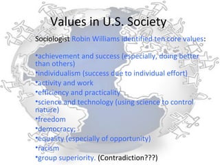 Values in U.S. Society
Sociologist Robin Williams identified ten core values:

•achievement and success (especially, doing better
than others)
•individualism (success due to individual effort)
•activity and work
•efficiency and practicality
•science and technology (using science to control
nature)
•freedom
•democracy;
•equality (especially of opportunity)
•racism
•group superiority. (Contradiction???)
 