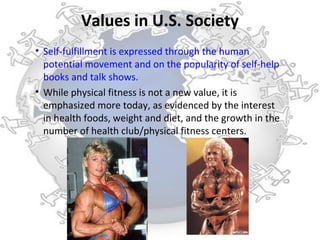 Values in U.S. Society
• Self-fulfillment is expressed through the human
  potential movement and on the popularity of self-help
  books and talk shows.
• While physical fitness is not a new value, it is
  emphasized more today, as evidenced by the interest
  in health foods, weight and diet, and the growth in the
  number of health club/physical fitness centers.
 