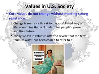 Values in U.S. Society
– Core values do not change without meeting strong
  resistance.
   • Change is seen as a threat to the established way of
     life, something that will undermine people’s present
     and their future.
   • Today’s clash in values is often so severe that the term
     “culture wars” has been coined to refer to it.
 