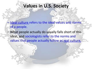 Values in U.S. Society


– Ideal culture refers to the ideal values and norms
  of a people.
– What people actually do usually falls short of this
  ideal, and sociologists refer to the norms and
  values that people actually follow as real culture.
 