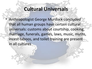 Cultural Universals
• Anthropologist George Murdock concluded
  that all human groups have certain cultural
  universals: customs about courtship, cooking,
  marriage, funerals, games, laws, music, myths,
  incest taboos, and toilet training are present
  in all cultures
 